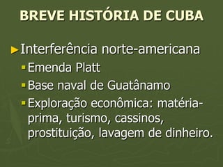BREVE HISTÓRIA DE CUBA

►Interferência   norte-americana
  Emenda Platt
  Base naval de Guatânamo
  Exploração econômica: matéria-
   prima, turismo, cassinos,
   prostituição, lavagem de dinheiro.
 