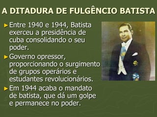 A DITADURA DE FULGÊNCIO BATISTA
► Entre 1940 e 1944, Batista
  exerceu a presidência de
  cuba consolidando o seu
  poder.
► Governo opressor,
  proporcionando o surgimento
  de grupos operários e
  estudantes revolucionários.
► Em 1944 acaba o mandato
  de batista, que dá um golpe
  e permanece no poder.
 