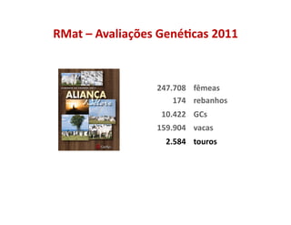 RMat	
  –	
  Avaliações	
  Gené5cas	
  2011	
  



   	
                     247.708	
   fêmeas	
  	
  	
  
   	
                         174	
   rebanhos	
  
   	
                      10.422	
   GCs	
  
   	
                     159.904	
   vacas	
  
   	
                        2.584	
   touros	
  
 