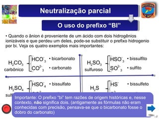 Quando o ânion é proveniente de um ácido com dois hidrogênios ionizáveis e que perdeu um deles, pode-se substituir o prefixo hidrogenio por bi. Veja os quatro exemplos mais importantes: H 2 CO 3 H 2 SO 4 H CO - 3 CO 2- 3 H SO - 4 SO 2- 4 bicarbonato carbonato bissulfato sulfato carbônico sulfúrico H 2 SO 3 H 2 S H SO - 3 SO 2- 3 H S - S 2- bissulfito sulfito bissulfeto sulfeto sulfuroso sulfídrico Importante: O prefixo “bi” tem razões de origem históricas e, nesse contexto,  não  significa dois. (antigamente as fórmulas não eram conhecidas com precisão, pensava-se que o bicarbonato fosse o dobro do carbonato) Neutralização parcial O uso do prefixo “BI” 
