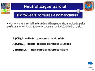 Nomenclatura semelhante à dos hidrogeno-sais, é indicada pelos prefixos mono-hidroxi (o  mono  pode ser omitido), di-hidroxi, etc: Al(OH) 2 Cl – di-hidroxi-cloreto de alumínio Ca(OH)NO 3  – (mon-)hidroxi-nitrato de cálcio Al(OH)Cl 2  – (mono-)hidroxi-cloreto de alumínio Neutralização parcial Hidroxi-sais: fórmulas e nomenclatura 