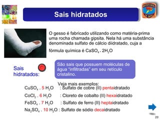 Sais hidratados: CuSO 4  .  5  H 2 O  :  Sulfato de cobre (II)  penta idratado O gesso é fabricado utilizando como matéria-prima uma rocha chamada gipsita. Nela há uma substância denominada sulfato de cálcio diidratado, cuja a fórmula química é CaSO 4  .  2H 2 O São sais que possuem moléculas de água “infiltradas” em seu retículo cristalino. CoCl 2  .  6  H 2 O  :  Cloreto de cobalto (II)  hexa idratado FeSO 4  .  7  H 2 O  :  Sulfato de ferro (II)  hepta idratado Na 2 SO 4  .  10  H 2 O :  Sulfato de sódio  deca idratado Veja mais exemplos: Sais hidratados 