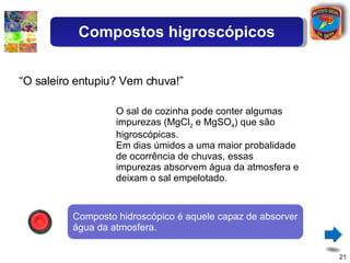 O sal de cozinha pode conter algumas impurezas (MgCl 2  e MgSO 4 ) que são higroscópicas. Em dias úmidos a uma maior probalidade de ocorrência de chuvas, essas impurezas absorvem água da atmosfera e deixam o sal empelotado. “ O saleiro entupiu? Vem chuva!” Composto hidroscópico é aquele capaz de absorver água da atmosfera. Compostos higroscópicos 