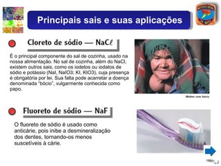 É o principal componente do sal de cozinha, usado na nossa alimentação. No sal de cozinha, além do NaCl, existem outros sais, como os iodetos ou iodatos de sódio e potássio (NaI, NaIO3; KI, KIO3), cuja presença é obrigatória por lei. Sua falta pode acarretar a doença denominada “bócio”, vulgarmente conhecida como papo. O fluoreto de sódio é usado como anticárie, pois inibe a desmineralização dos dentes, tornando-os menos suscetíveis à cárie. Principais sais e suas aplicações 