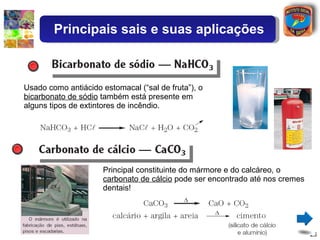 Usado como antiácido estomacal (“sal de fruta”), o  bicarbonato de sódio  também está presente em alguns tipos de extintores de incêndio. Principal constituinte do mármore e do calcáreo, o  carbonato de cálcio  pode ser encontrado até nos cremes dentais! Principais sais e suas aplicações 