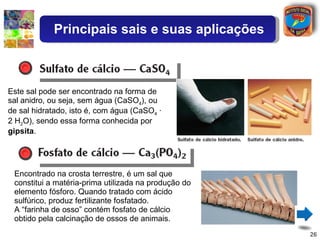 Este sal pode ser encontrado na forma de sal anidro, ou seja, sem água (CaSO 4 ), ou de sal hidratado, isto é, com água (CaSO 4  · 2 H 2 O), sendo essa forma conhecida por  gipsita . Encontrado na crosta terrestre, é um sal que constitui a matéria-prima utilizada na produção do elemento fósforo. Quando tratado com ácido sulfúrico, produz fertilizante fosfatado. A “farinha de osso” contém fosfato de cálcio obtido pela calcinação de ossos de animais. Principais sais e suas aplicações 