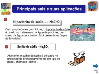 Com propriedades germicidas, o  hipoclorito de sódio  é usado no tratamento da água de piscinas, bem como da água para beber. Está presente na “água de lavadeira”.  Alvejante, o  sulfito de sódio  é utilizado no processo de branqueamento de um tipo de papel, chamado “sulfite”. Principais sais e suas aplicações Sulfito de sódio - Na 2 SO 3 