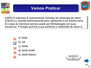 (UEPI) O mármore é, basicamente, formado de carbonato de cálcio (CaCO 3 ) e, quando extremamente puro, apresenta a cor branco-neve. É o caso do mármore carrara usado por Michelangelo em suas esculturas. A função química a que pertence o carbonato de cálcio é: base sal ácido óxido ácido óxido básico RESPOSTA Vamos Praticar 