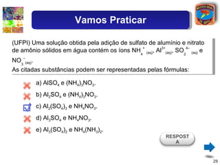 (UFPI) Uma solução obtida pela adição de sulfato de alumínio e nitrato de amônio sólidos em água contém os íons NH 4 +   (aq) , Al 3+ (aq) , SO 2 4–   (aq)  e NO 3 – (aq) . As citadas substâncias podem ser representadas pelas fórmulas: a) AlSO 4  e (NH 4 ) 3 NO 3 . b) Al 2 SO 4  e (NH 4 ) 3 NO 3 . c) Al 2 (SO 4 ) 3  e NH 4 NO 3 . d) Al 3 SO 4  e NH 4 NO 3 . e) Al 3 (SO 4 ) 2  e NH 4 (NH 3 ) 2 . RESPOSTA Vamos Praticar 