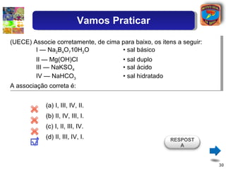 (UECE) Associe corretamente, de cima para baixo, os itens a seguir: I — Na 2 B 4 O 7 10H 2 O  • sal básico II — Mg(OH)Cl  • sal duplo III — NaKSO 4   • sal ácido IV — NaHCO 3   • sal hidratado A associação correta é: (a) I, III, IV, II.  ( b) II, IV, III, I. (c) I, II, III, IV. ( d) II, III, IV, I. RESPOSTA Vamos Praticar 