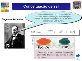 Segundo Arrhenius... Conceituação de sal ... Sal é toda substância que, em solução aquosa, sofre dissociação, liberando pelo menos um cátion diferente de H+ e um ânion diferente de OH –  ou O 2– . 