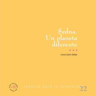 Sedna.
                                   Un planeta
                                    diferente
                                                     I    I   I

                                          Lorena Castro Salillas




         recomen
Relato




                          cuentos para la diversidad
                   dad




     +10
                                                                   22
                   o pa
 as




         ra n s/
             iño
 