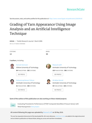 See	discussions,	stats,	and	author	profiles	for	this	publication	at:	https://www.researchgate.net/publication/258196156
Grading	of	Yarn	Appearance	Using	Image
Analysis	and	an	Artificial	Intelligence
Technique
Article		in		Textile	Research	Journal	·	March	2006
DOI:	10.1177/0040517506056868
CITATIONS
12
READS
30
5	authors,	including:
Some	of	the	authors	of	this	publication	are	also	working	on	these	related	projects:
Evaluating	Piezoelectric	Performance	of	PVDF	Composite	Nanofibers	Pressure	Sensor	with
Metal	Nanoparticle	View	project
Functional	Fibrous	Materials	View	project
Dariush	Semnani
Isfahan	University	of	Technology
84	PUBLICATIONS			292	CITATIONS			
SEE	PROFILE
Masoud	Latifi
Amirkabir	University	of	Technology
153	PUBLICATIONS			696	CITATIONS			
SEE	PROFILE
Mohammad	Amani	Tehran
Amirkabir	University	of	Technology
81	PUBLICATIONS			384	CITATIONS			
SEE	PROFILE
Ali	Akbar	Merati
Amirkabir	University	of	Technology
59	PUBLICATIONS			334	CITATIONS			
SEE	PROFILE
All	content	following	this	page	was	uploaded	by	Masoud	Latifi	on	30	May	2016.
The	user	has	requested	enhancement	of	the	downloaded	file.	All	in-text	references	underlined	in	blue	are	added	to	the	original	document
and	are	linked	to	publications	on	ResearchGate,	letting	you	access	and	read	them	immediately.
 