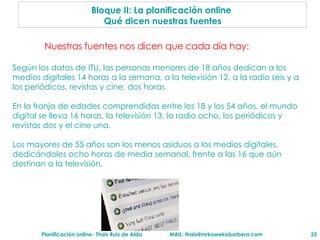 Bloque II: La planificaci ón online   Qu é dicen  nuestras fuentes Nuestras fuentes nos dicen que cada d ía hay: Según los datos de ITU, las personas menores de 18 años dedican a los medios digitales 14 horas a la semana, a la televisión 12, a la radio seis y a los periódicos, revistas y cine, dos horas.  En la franja de edades comprendidas entre los 18 y los 54 años, el mundo digital se lleva 16 horas, la televisión 13, la radio ocho, los periódicos y revistas dos y el cine una.  Los mayores de 55 años son los menos asiduos a los medios digitales, dedicándoles ocho horas de media semanal, frente a las 16 que aún destinan a la televisión. 