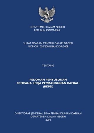 DEPARTEMEN DALAM NEGERI
            REPUBLIK INDONESIA



     SURAT EDARAN MENTERI DALAM NEGERI
        NOMOR : 050/200/II/BANGDA/2008




                 TENTANG




       PEDOMAN PENYUSUNAN
 RENCANA KERJA PEMBANGUNAN DAERAH
                (RKPD)




DIREKTORAT JENDERAL BINA PEMBANGUNAN DAERAH
          DEPARTEMEN DALAM NEGERI
                     2008
 