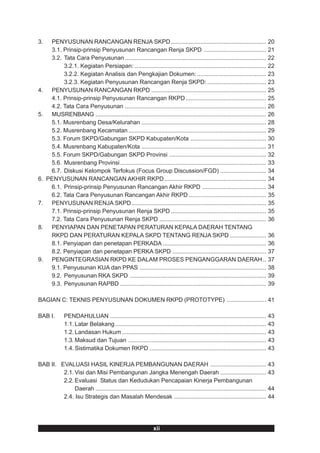3.    PENYUSUNAN RANCANGAN RENJA SKPD .......................................................... 20
      3.1. Prinsip-prinsip Penyusunan Rancangan Renja SKPD ...................................... 21
      3.2. Tata Cara Penyusunan ...................................................................................... 22
           3.2.1. Kegiatan Persiapan: ................................................................................ 22
           3.2.2. Kegiatan Analisis dan Pengkajian Dokumen: .......................................... 23
           3.2.3. Kegiatan Penyusunan Rancangan Renja SKPD: .................................... 23
4.    PENYUSUNAN RANCANGAN RKPD ...................................................................... 25
      4.1. Prinsip-prinsip Penyusunan Rancangan RKPD ................................................. 25
      4.2. Tata Cara Penyusunan ...................................................................................... 26
5.    MUSRENBANG ........................................................................................................ 26
      5.1. Musrenbang Desa/Kelurahan ............................................................................ 28
      5.2. Musrenbang Kecamatan .................................................................................... 29
      5.3. Forum SKPD/Gabungan SKPD Kabupaten/Kota .............................................. 30
      5.4. Musrenbang Kabupaten/Kota ............................................................................ 31
      5.5. Forum SKPD/Gabungan SKPD Provinsi ........................................................... 32
      5.6. Musrenbang Provinsi ......................................................................................... 33
      6.7. Diskusi Kelompok Terfokus (Focus Group Discussion/FGD) ............................ 34
6.   PENYUSUNAN RANCANGAN AKHIR RKPD .............................................................. 34
      6.1. Prinsip-prinsip Penyusunan Rancangan Akhir RKPD ....................................... 34
      6.2. Tata Cara Penyusunan Rancangan Akhir RKPD ............................................... 35
7.    PENYUSUNAN RENJA SKPD.................................................................................. 35
      7.1. Prinsip-prinsip Penyusunan Renja SKPD .......................................................... 35
      7.2. Tata Cara Penyusunan Renja SKPD ................................................................. 36
8.    PENYIAPAN DAN PENETAPAN PERATURAN KEPALA DAERAH TENTANG
      RKPD DAN PERATURAN KEPALA SKPD TENTANG RENJA SKPD ...................... 36
      8.1. Penyiapan dan penetapan PERKADA ............................................................... 36
      8.2. Penyiapan dan penetapan PERKA SKPD ......................................................... 37
9.    PENGINTEGRASIAN RKPD KE DALAM PROSES PENGANGGARAN DAERAH .. 37
      9.1. Penyusunan KUA dan PPAS ............................................................................. 38
      9.2. Penyusunan RKA SKPD ................................................................................... 39
      9.3. Penyusunan RAPBD ......................................................................................... 39

BAGIAN C: TEKNIS PENYUSUNAN DOKUMEN RKPD (PROTOTYPE) ........................ 41

BAB I.        PENDAHULUAN ............................................................................................... 43
              1.1. Latar Belakang ............................................................................................ 43
              1.2. Landasan Hukum ........................................................................................ 43
              1.3. Maksud dan Tujuan .................................................................................... 43
              1.4. Sistimatika Dokumen RKPD ....................................................................... 43

BAB II. EVALUASI HASIL KINERJA PEMBANGUNAN DAERAH .................................. 43
         2.1. Visi dan Misi Pembangunan Jangka Menengah Daerah ............................ 43
         2.2. Evaluasi Status dan Kedudukan Pencapaian Kinerja Pembangunan
              Daerah ........................................................................................................ 44
         2.4. Isu Strategis dan Masalah Mendesak ........................................................ 44




                                                              xii
 