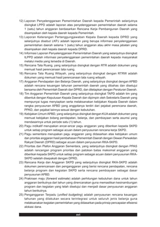 12) Laporan Penyelenggaraan Pemerintahan Daerah kepada Pemerintah selanjutnya
    disingkat LPPD adalah laporan atas penyelenggaraan pemerintahan daerah selama
    1 (satu) tahun anggaran berdasarkan Rencana Kerja Pembangunan Daerah yang
    disampaikan oleh kepala daerah kepada Pemerintah.
13) Laporan Keterangan Pertanggungjawaban Kepala Daerah kepada DPRD yang
    selanjutnya disebut LKPJ adalah laporan yang berupa informasi penyelenggaraan
    pemerintahan daerah selama 1 (satu) tahun anggaran atau akhir masa jabatan yang
    disampaikan oleh kepala daerah kepada DPRD.
14) Informasi Laporan Penyelenggaraan Pemerintahan Daerah yang selanjutnya disingkat
    ILPPD adalah informasi penyelenggaraan pemerintahan daerah kepada masyarakat
    melalui media yang tersedia di Daerah.
15) Rencana Tata Ruang, yang selanjutnya disingkat dengan RTR adalah dokumen yang
    memuat hasil perencanaan tata ruang.
16) Rencana Tata Ruang Wilayah, yang selanjutnya disingkat dengan RTRW adalah
    dokumen yang memuat hasil perencanaan tata ruang wilayah.
17) Anggaran Pendapatan dan Belanja Daerah, yang selanjutnya disingkat dengan APBD
    adalah rencana keuangan tahunan pemerintah daerah yang dibahas dan disetujui
    bersama oleh Pemerintah Daerah dan DPRD, dan ditetapkan dengan Peraturan Daerah.
18) Tim Anggaran Pemerintah Daerah yang selanjutnya disingkat TAPD adalah tim yang
    dibentuk dengan Keputusan Kepala Daerah dan dipimpin oleh Sekretaris Daerah yang
    mempunyai tugas menyiapkan serta melaksanakan kebijakan Kepala Daerah dalam
    rangka penyusunan APBD yang anggotanya terdiri dari pejabat perencana daerah,
    PPKD, dan pejabat lainnya sesuai dengan kebutuhan.
19) Kebijakan Umum APBD, yang selanjutnya disingkat dengan KUA adalah dokumen yang
    memuat kebijakan bidang pendapatan, belanja, dan pembiayaan serta asumsi yang
    mendasarinya untuk periode satu (1) tahun.
20) Pagu indikatif merupakan ancar-ancar pagu anggaran yang diberikan kepada SKPD
    untuk setiap program sebagai acuan dalam penyusunan rencana kerja SKPD.
21) Pagu sementara merupakan pagu anggaran yang didasarkan atas kebijakan umum
    dan prioritas anggaran hasil pembahasan Pemerintah Daerah dengan Dewan Perwakilan
    Rakyat Daerah (DPRD) sebagai acuan dalam penyusunan RKA-SKPD.
22) Prioritas dan Plafon Anggaran Sementara, yang selanjutnya disingkat dengan PPAS
    adalah rancangan program prioritas dan patokan batas maksimal anggaran yang
    diberikan kepada SKPD untuk setiap program sebagai acuan dalam penyusunan RKA-
    SKPD setelah disepakati dengan DPRD.
23) Rencana Kerja dan Anggaran SKPD yang selanjutnya disingkat RKA-SKPD adalah
    dokumen perencanaan dan penganggaran yang berisi rencana pendapatan, rencana
    belanja program dan kegiatan SKPD serta rencana pembiayaan sebagai dasar
    penyusunan APBD.
24) Prakiraan maju (forward estimate) adalah perhitungan kebutuhan dana untuk tahun
    anggaran berikutnya dari tahun yang direncanakan guna memastikan kesinambungan
    program dan kegiatan yang telah disetujui dan menjadi dasar penyusunan anggaran
    tahun berikutnya.
25) Penganggaran Terpadu (unified budgeting) adalah penyusunan rencana keuangan
    tahunan yang dilakukan secara terintegrasi untuk seluruh jenis belanja guna
    melaksanakan kegiatan pemerintahan yang didasarkan pada prinsip pencapaian efisiensi
    alokasi dana.

                                          xvi
 