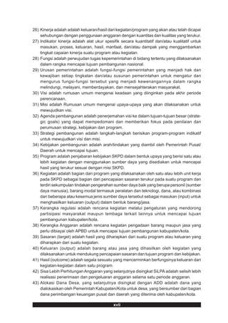 26) Kinerja adalah adalah keluaran/hasil dari kegiatan/program yang akan atau telah dicapai
    sehubungan dengan penggunaan anggaran dengan kuantitas dan kualitas yang terukur.
27) Indikator kinerja adalah alat ukur spesifik secara kuantitatif dan/atau kualitatif untuk
    masukan, proses, keluaran, hasil, manfaat, dan/atau dampak yang menggambarkan
    tingkat capaian kinerja suatu program atau kegiatan.
28) Fungsi adalah perwujudan tugas kepemerintahan di bidang tertentu yang dilaksanakan
    dalam rangka mencapai tujuan pembangunan nasional.
29) Urusan pemerintahan adalah fungsi-fungsi pemerintahan yang menjadi hak dan
    kewajiban setiap tingkatan dan/atau susunan pemerintahan untuk mengatur dan
    mengurus fungsi-fungsi tersebut yang menjadi kewenangannya dalam rangka
    melindungi, melayani, memberdayakan, dan mensejahterakan masyarakat.
30) Visi adalah rumusan umum mengenai keadaan yang diinginkan pada akhir periode
    perencanaan.
31) Misi adalah Rumusan umum mengenai upaya-upaya yang akan dilaksanakan untuk
    mewujudkan visi.
32) Agenda pembangunan adalah penerjemahan visi ke dalam tujuan-tujuan besar (strate-
    gic goals) yang dapat mempedomani dan memberikan fokus pada penilaian dan
    perumusan strategi, kebijakan dan program.
33) Strategi pembangunan adalah langkah-langkah berisikan program-program indikatif
    untuk mewujudkan visi dan misi.
34) Kebijakan pembangunan adalah arah/tindakan yang diambil oleh Pemerintah Pusat/
    Daerah untuk mencapai tujuan.
35) Program adalah penjabaran kebijakan SKPD dalam bentuk upaya yang berisi satu atau
    lebih kegiatan dengan menggunakan sumber daya yang disediakan untuk mencapai
    hasil yang terukur sesuai dengan misi SKPD.
36) Kegiatan adalah bagian dari program yang dilaksanakan oleh satu atau lebih unit kerja
    pada SKPD sebagai bagian dari pencapaian sasaran terukur pada suatu program dan
    terdiri sekumpulan tindakan pengerahan sumber daya baik yang berupa personil (sumber
    daya manusia), barang modal termasuk peralatan dan teknologi, dana, atau kombinasi
    dari beberapa atau kesemua jenis sumber daya tersebut sebagai masukan (input) untuk
    menghasilkan keluaran (output) dalam bentuk barang/jasa.
37) Kerangka regulasi adalah rencana kegiatan melalui pengaturan yang mendorong
    partisipasi masyarakat maupun lembaga terkait lainnya untuk mencapai tujuan
    pembangunan kabupaten/kota.
38) Kerangka Anggaran adalah rencana kegiatan pengadaan barang maupun jasa yang
    perlu dibiayai oleh APBD untuk mencapai tujuan pembangunan kabupaten/kota.
39) Sasaran (target) adalah hasil yang diharapkan dari suatu program atau keluaran yang
    diharapkan dari suatu kegiatan.
40) Keluaran (output) adalah barang atau jasa yang dihasilkan oleh kegiatan yang
    dilaksanakan untuk mendukung pencapaian sasaran dan tujuan program dan kebijakan.
41) Hasil (outcome) adalah segala sesuatu yang mencerminkan berfungsinya keluaran dari
    kegiatan-kegiatan dalam satu program.
42) Sisa Lebih Perhitungan Anggaran yang selanjutnya disingkat SiLPA adalah selisih lebih
    realisasi penerimaan dan pengeluaran anggaran selama satu periode anggaran.
43) Alokasi Dana Desa, yang selanjutnya disingkat dengan ADD adalah dana yang
    dialokasikan oleh Pemerintah Kabupaten/Kota untuk desa, yang bersumber dari bagian
    dana perimbangan keuangan pusat dan daerah yang diterima oleh kabupaten/kota.

                                            xvii
 