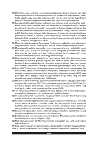 44) Stakeholder atau pemangku kepentingan adalah pihak-pihak yang langsung atau tidak
    langsung mendapatkan manfaat atau dampak dari pelaksanaan pembangunan. Stake-
    holder dapat berupa kelompok, organisasi, dan individu yang memiliki kepentingan/
    pengaruh dalam proses pengambilan keputusan/ pelaksanaan pembangunan.
45) Konsultasi Publik adalah kegiatan partisipatif yang bertujuan untuk menghadirkan stake-
    holder dalam rangka mendiskusikan dan memahami isu dan permasalahan strategis
    pembangunan daerah; merumuskan kesepakatan tentang prioritas pembangunan dan
    mencapai konsensus tentang pemecahan masalah-masalah strategis daerah. Konsultasi
    publik dilakukan pada berbagai skala, tahapan dan tingkatan pengambilan keputusan
    perencanaan daerah. Konsultasi publik dapat berupa musrenbangda di peringkat
    kabupaten/kota, konsultasi forum stakeholder atau focus group discussions di peringkat
    SKPD maupun di peringkat lintas SKPD.
46) Musrenbang atau Musyawarah Perencanaan Pembangunan adalah forum antarpelaku dalam
    rangka menyusun rencana pembangunan nasional dan rencana pembangunan daerah.
47) Musrenbang Desa/Kelurahan adalah forum musyawarah tahunan stakeholder desa/
    kelurahan (pihak yang berkepentingan untuk mengatasi permasalahan desa/
    kelurahannya dan pihak yang akan terkena dampak hasil musyawarah) untuk
    menyepakati rencana kegiatan tahun anggaran berikutnya.
48) Musrenbang Kecamatan adalah forum musyawarah stakeholder kecamatan untuk
    mendapatkan masukan prioritas kegiatan dari desa/kelurahan serta menyepakati
    kegiatan lintas desa/kelurahan di kecamatan tersebut sebagai dasar penyusunan
    Rencana Kerja Satuan Kerja Perangkat Daerah kabupaten/kota pada tahun berikutnya.
49) Forum SKPD (forum yang berhubungan dengan fungsi/sub fungsi, kegiatan/sektor dan
    lintas sektor) adalah wadah bersama antar pelaku pembangunan untuk membahas
    prioritas kegiatan pembangunan hasil Musrenbang Kecamatan dengan SKPD atau
    gabungan SKPD sebagai upaya mengisi Rencana Kerja SKPD yang tata cara
    penyelenggaraannya difasilitasi oleh SKPD terkait.
50) Musrenbang Kabupaten/Kota adalah musyawarah stakeholder Kabupaten/kota untuk
    mematangkan rancangan RKPD Kabupaten/Kota berdasarkan Renja-SKPD hasil Fo-
    rum SKPD dengan cara meninjau keserasian antara rancangan Renja-SKPD yang
    hasilnya digunakan untuk pemutakhiran Rancangan RKPD.
51) Tim Penyelenggara Musrenbang adalah Tim yang dibentuk untuk melakukan persiapan,
    memfasilitasi pelaksanaan, dan menindaklajuti hasil Musrenbang.
52) Peserta adalah pihak yang memiliki hak pengambilan keputusan dalam Musrenbang
    melalui pembahasan yang disepakati bersama.
53) Fasilitator adalah tenaga terlatih atau berpengalaman dalam memfasilitasi dan memandu
    diskusi kelompok ataupun konsultasi publik. Seorang fasilitator harus memenuhi
    kualifikasi kompetensi teknis/substansi dan memiliki keterampilan dalam penerapan
    berbagai teknik dan instrumen untuk menunjang efektivitas dan partisipatifnya kegiatan.
54) Narasumber adalah pihak pemberi informasi yang perlu diketahui peserta Musrenbang
    untuk proses pengambilan keputusan hasil Musrenbang.
55) Delegasi adalah perwakilan yang disepakati peserta Musrenbang untuk menghadiri
    Musrenbang pada tingkat yang lebih tinggi.
56) NGO adalah singkatan dari Non-Governmental Organization atau Lembaga Swadaya
    Masyarakat/LSM.
57) CBO adalah singkatan dari Community Based Organization (Kelompok Masyarakat Sipil).
58) CSO adalah singkatan dari Civil Society Organization (Organisasi Masyarakat Sipil).

                                           xviii
 