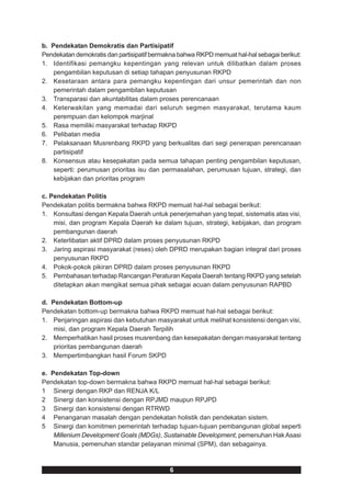 b. Pendekatan Demokratis dan Partisipatif
Pendekatan demokratis dan partisipatif bermakna bahwa RKPD memuat hal-hal sebagai berikut:
1. Identifikasi pemangku kepentingan yang relevan untuk dilibatkan dalam proses
    pengambilan keputusan di setiap tahapan penyusunan RKPD
2. Kesetaraan antara para pemangku kepentingan dari unsur pemerintah dan non
    pemerintah dalam pengambilan keputusan
3. Transparasi dan akuntabilitas dalam proses perencanaan
4. Keterwakilan yang memadai dari seluruh segmen masyarakat, terutama kaum
    perempuan dan kelompok marjinal
5. Rasa memiliki masyarakat terhadap RKPD
6. Pelibatan media
7. Pelaksanaan Musrenbang RKPD yang berkualitas dari segi penerapan perencanaan
    partisipatif
8. Konsensus atau kesepakatan pada semua tahapan penting pengambilan keputusan,
    seperti: perumusan prioritas isu dan permasalahan, perumusan tujuan, strategi, dan
    kebijakan dan prioritas program

c. Pendekatan Politis
Pendekatan politis bermakna bahwa RKPD memuat hal-hal sebagai berikut:
1. Konsultasi dengan Kepala Daerah untuk penerjemahan yang tepat, sistematis atas visi,
    misi, dan program Kepala Daerah ke dalam tujuan, strategi, kebijakan, dan program
    pembangunan daerah
2. Keterlibatan aktif DPRD dalam proses penyusunan RKPD
3. Jaring aspirasi masyarakat (reses) oleh DPRD merupakan bagian integral dari proses
    penyusunan RKPD
4. Pokok-pokok pikiran DPRD dalam proses penyusunan RKPD
5. Pembahasan terhadap Rancangan Peraturan Kepala Daerah tentang RKPD yang setelah
    ditetapkan akan mengikat semua pihak sebagai acuan dalam penyusunan RAPBD

d. Pendekatan Bottom-up
Pendekatan bottom-up bermakna bahwa RKPD memuat hal-hal sebagai berikut:
1. Penjaringan aspirasi dan kebutuhan masyarakat untuk melihat konsistensi dengan visi,
    misi, dan program Kepala Daerah Terpilih
2. Memperhatikan hasil proses musrenbang dan kesepakatan dengan masyarakat tentang
    prioritas pembangunan daerah
3. Mempertimbangkan hasil Forum SKPD

e. Pendekatan Top-down
Pendekatan top-down bermakna bahwa RKPD memuat hal-hal sebagai berikut:
1 Sinergi dengan RKP dan RENJA K/L
2 Sinergi dan konsistensi dengan RPJMD maupun RPJPD
3 Sinergi dan konsistensi dengan RTRWD
4 Penanganan masalah dengan pendekatan holistik dan pendekatan sistem.
5 Sinergi dan komitmen pemerintah terhadap tujuan-tujuan pembangunan global seperti
    Millenium Development Goals (MDGs), Sustainable Development, pemenuhan Hak Asasi
    Manusia, pemenuhan standar pelayanan minimal (SPM), dan sebagainya.



                                            6
 