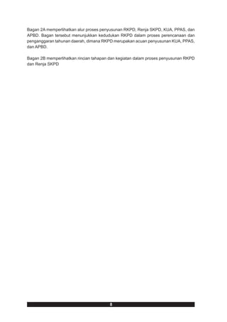 Bagan 2A memperlihatkan alur proses penyusunan RKPD, Renja SKPD, KUA, PPAS, dan
APBD. Bagan tersebut menunjukkan kedudukan RKPD dalam proses perencanaan dan
penganggaran tahunan daerah, dimana RKPD merupakan acuan penyusunan KUA, PPAS,
dan APBD.

Bagan 2B memperlihatkan rincian tahapan dan kegiatan dalam proses penyusunan RKPD
dan Renja SKPD




                                        8
 