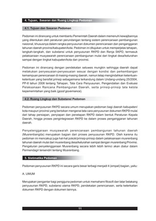 4. Tujuan, Sasaran dan Ruang Lingkup Pedoman

 4.1. Tujuan dan Sasaran Pedoman

Pedoman ini dirancang untuk membantu Pemerintah Daerah dalam memenuhi kewajibannya
yang ditentukan oleh peraturan perundangan tentang sistem perencanaan pembangunan
nasional, khususnya dalam rangka penyusunan dokumen perencanaan dan penganggaran
tahunan daerah provinsi/kabupaten/kota. Pedoman ini ditujukan untuk memperjelas tahapan,
langkah-langkah, dan substansi untuk penyusunan RKPD dan Renja SKPD, termasuk
pelaksanaan musyawarah perencanaan pembangunan mulai dari tingkat desa/kelurahan
sampai dengan tingkat kabupaten/kota dan provinsi.

Pedoman ini dirancang dengan pendekatan seluwes mungkin sehingga daerah dapat
melakukan penyesuaian-penyesuaian sesuai dengan kondisi dan perkembangan
kemampuan perencanaan di masing-masing daerah, namun tetap mengindahkan ketentuan-
ketentuan yang bersifat prinsip sebagaimana terkandung dalam Undang-undang 25/2004,
PP-8 tahun 2008 tentang Tahapan, Tata Cara Penyusunan, Pengendalian dan Evaluasi
Pelaksanaan Rencana Pembangunan Daerah, serta prinsip-prinsip tata kelola
kepemerintahan yang baik (good governance).

 4.2. Ruang Lingkup dan Substansi Pedoman

Pedoman penyusunan RKPD secara umum merupakan pedoman bagi daerah kabupaten/
kota maupun provinsi yang berisikan mengenai tata cara penyusunan dokumen RKPD mulai
dari tahap persiapan, penyiapan dan penetapan RKPD dalam bentuk Peraturan Kepala
Daerah, hingga proses pengintegrasian RKPD ke dalam proses penganggaran tahunan
daerah.

Penyelenggaraan musyawarah perencanaan pembangunan tahunan daerah
(Musrenbangda) merupakan bagian dari proses penyusunan RKPD. Oleh karena itu
pedoman ini mencakup juga hal-hal pokok/prinsip-prinsip dalam pelaksanaan musrenbang
tahunan daerah mulai dari musrenbang desa/kelurahan sampai dengan musrenbang Provinsi.
Pengaturan penyelenggaraan Musrenbang secara lebih lebih terinci akan diatur dalam
Permendagri tersendiri tentang Musrenbang.

 5. Sistimatika Pedoman

Pedoman penyusunan RKPD ini secara garis besar terbagi menjadi 4 (empat) bagian, yaitu:

A. UMUM

Merupakan pengantar bagi pengguna pedoman untuk memahami filosofi dan latar belakang
penyusunan RKPD, substansi utama RKPD, pendekatan perencanaan, serta keterkaitan
dokumen RKPD dengan dokumen lainnya.




                                          11
 