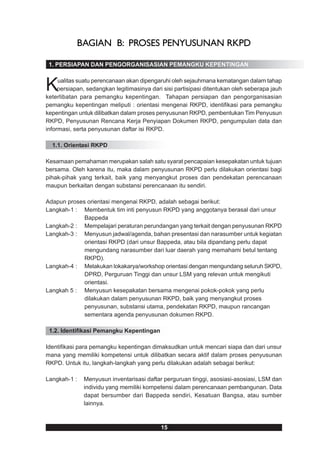 BAGIAN B: PROSES PENYUSUNAN RKPD

 1. PERSIAPAN DAN PENGORGANISASIAN PEMANGKU KEPENTINGAN



K    ualitas suatu perencanaan akan dipengaruhi oleh sejauhmana kematangan dalam tahap
     persiapan, sedangkan legitimasinya dari sisi partisipasi ditentukan oleh seberapa jauh
keterlibatan para pemangku kepentingan. Tahapan persiapan dan pengorganisasian
pemangku kepentingan meliputi : orientasi mengenai RKPD, identifikasi para pemangku
kepentingan untuk dilibatkan dalam proses penyusunan RKPD, pembentukan Tim Penyusun
RKPD, Penyusunan Rencana Kerja Penyiapan Dokumen RKPD, pengumpulan data dan
informasi, serta penyusunan daftar isi RKPD.

  1.1. Orientasi RKPD

Kesamaan pemahaman merupakan salah satu syarat pencapaian kesepakatan untuk tujuan
bersama. Oleh karena itu, maka dalam penyusunan RKPD perlu dilakukan orientasi bagi
pihak-pihak yang terkait, baik yang menyangkut proses dan pendekatan perencanaan
maupun berkaitan dengan substansi perencanaan itu sendiri.

Adapun proses orientasi mengenai RKPD, adalah sebagai berikut:
Langkah-1 : Membentuk tim inti penyusun RKPD yang anggotanya berasal dari unsur
             Bappeda
Langkah-2 : Mempelajari peraturan perundangan yang terkait dengan penyusunan RKPD
Langkah-3 : Menyusun jadwal/agenda, bahan presentasi dan narasumber untuk kegiatan
             orientasi RKPD (dari unsur Bappeda, atau bila dipandang perlu dapat
             mengundang narasumber dari luar daerah yang memahami betul tentang
             RKPD).
Langkah-4 : Melakukan lokakarya/workshop orientasi dengan mengundang seluruh SKPD,
             DPRD, Perguruan Tinggi dan unsur LSM yang relevan untuk mengikuti
             orientasi.
Langkah 5 : Menyusun kesepakatan bersama mengenai pokok-pokok yang perlu
             dilakukan dalam penyusunan RKPD, baik yang menyangkut proses
             penyusunan, substansi utama, pendekatan RKPD, maupun rancangan
             sementara agenda penyusunan dokumen RKPD.

 1.2. Identifikasi Pemangku Kepentingan

Identifikasi para pemangku kepentingan dimaksudkan untuk mencari siapa dan dari unsur
mana yang memiliki kompetensi untuk dilibatkan secara aktif dalam proses penyusunan
RKPD. Untuk itu, langkah-langkah yang perlu dilakukan adalah sebagai berikut:

Langkah-1 :   Menyusun inventarisasi daftar perguruan tinggi, asosiasi-asosiasi, LSM dan
              individu yang memiliki kompetensi dalam perencanaan pembangunan. Data
              dapat bersumber dari Bappeda sendiri, Kesatuan Bangsa, atau sumber
              lainnya.



                                            15
 