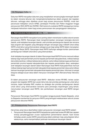 1.6. Penyiapan Daftar Isi

Dokumen RKPD merupakan dokumen yang menjabarkan rencana jangka menengah daerah
ke dalam rencana tahunan dan mengimplementasikannya dalam program dan kegiatan
tahunan, sehingga akan dijadikan acuan bagi proses penyusunan RAPBD, mulai dari
perumusan Kebijakan Umum APBD, penetapan Prioritas dan Plafon Anggaran hingga
penyusunan RKA-SKPD dan RAPBD. Oleh karena itu substansi RKPD seyogyanya mampu
menjawab kebutuhan materi bagi proses perencanaan dan penganggaran selanjutnya.

 2. PENYUSUNAN RANCANGAN AWAL RKPD

Rancangan Awal RKPD merupakan kunci penting dalam menentukan kualitas seluruh proses
penyusunan RKPD. Rancangan Awal menginformasikan rancangan kerangka ekonomi
daerah, arah kebijakan keuangan daerah, arah prioritas pembangunan daerah dan rencana
keja program dan kegiatan yang dilengkapi dengan rancangan pagu indikatif untuk setiap
SKPD untuk tahun yang direncanakan sebagai acuan bagi setiap SKPD dalam menyiapkan
rancangan Renja SKPD. Rancangan Awal RKPD berfungsi sebagai koridor perencanaan
pembangunan indikatif untuk tahun yang direncanakan.

Arah kebijakan keuangan daerah di dalam Rancangan Awal RKPD Provinsi memuat indikasi
belanja bagi hasil pemerintah provinsi kepada pemerintah kabupaten/kota, indikasi belanja
dana dekonsentrasi, indikasi belanja dana sektoral, serta indikasi belanja tugas pembantuan
pemerintah provinsi kepada kabupaten/kota dan kepada pemerintahan desa, sedangkan
arah kebijakan keuangan daerah dalam Rancangan Awal RKPD Kabupaten/Kota memuat
indikasi belanja bagi hasil pemerintah kabupaten/kota kepada pemerintah desa serta indikasi
bantuan keuangan pemerintah kabupaten/kota kepada pemerintah desa. Informasi ini sangat
berguna sebagai acuan desa dalam menyusun rancangan RKT (Rencana Kerja Tahunan)
desa.

Di dalam penyusunan rancangan awal RKPD dilakukan review RPJMD, review usulan
program dan kegiatan SKPD dari usulan tahun lalu dan prioritas pembangunan untuk tahun
rencana, kajian terhadap RKP, analisis isu strategis dan prioritas pembangunan daerah
untuk tahun yang direncanakan bersama para pemangku kepentingan yang terkait,
merumuskan rancangan awal RKPD, dan pembahasan rancangan awal RKPD dengan
SKPD.

Penyusunan Rancangan Awal RKPD merupakan tanggung jawab Kepala Bappeda, untuk
itu Bappeda membentuk tim penyusun RKPD yang bertugas melaksanakan seluruh proses
penyusunan dokumen RKPD.

 2.1. Prinsip-prinsip Penyusunan Rancangan Awal RKPD

Hal prinsip yang harus diperhatikan dalam penyusunan rancangan awal RKPD adalah:
1. Penyusunan Rancangan Awal RKPD berpedoman pada hasil review RPJMD dan capaian
    kinerja penyelenggaraan urusan wajib/pilihan pemerintahan daerah, hasil review
    terhadap usulan-usulan SKPD yang tertuang dalam prakiraan maju yang diajukan tahun
    sebelumnya, serta memperhatikan perkiraan kemampuan keuangan daerah .

                                            18
 