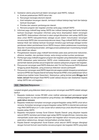 2. Substansi utama yang termuat dalam rancangan awal RKPD, meliputi
   a. Evaluasi pelaksanaan RKPD tahun lalu
   b. Rancangan kerangka ekonomi daerah
   c. Arah kebijakan keuangan daerah, termasuk indikasi belanja bagi hasil dan belanja
       bantuan keuangan.
   d. Prioritas dan sasaran pembangunan daerah
   e. Rencana program dan kegiatan prioritas serta pagu indikatif SKPD
3. Informasi pagu indikatif bagi setiap SKPD dan indikasi belanja bagi hasil serta belanja
   bantuan keuangan merupakan informasi yang harus disampaikan dalam rancangan
   awal RKPD. Ketersediaan informasi ini akan sangat dibutuhkan oleh setiap SKPD (dan
   desa untuk RKPD kabupaten/kota) sebagai acuan dalam merumuskan rancangan
   rencana kerja SKPD (dan rencana kerja tahunan desa). Pagu indikatif SKPD dan indikasi
   belanja hibah dan belanja bantuan keuangan tersebut juga berfungsi sebagai koridor
   pendanaan dalam pembahasan forum SKPD maupun dalam pelaksanaan musrenbang
   desa dan musrenbang kecamatan, sehingga proses pelaksanaan musrenbang menjadi
   lebih efektif dan efisien.
4. Pengalokasian besaran pagu indikatif berorientasi pada asas pemenuhan kebutuhan,
   efisiensi, keadilan, dan penilaian kinerja, serta sinergi sumber-sumber pendanaan.
5. Perhitungan pagu indikatif anggaran program dan kegiatan yang dialokasikan bagi setiap
   SKPD didasarkan pada kebutuhan SKPD untuk melaksanakan urusan wajib/pilihan
   pemerintah daerah prioritas sesuai tingkat dan sasaran pelayanan program dan kegiatan.
6. Penyusunan rancangan awal RKPD dilakukan oleh Tim Inti Penyusunan RKPD dibawah
   tanggung jawab Bappeda, yang prosesnya dilakukan secara partisipatif.
7. Penyusunan rancangan awal RKPD dapat dimulai segera setelah dicapainya persetujuan
   bersama DPRD dan Kepala Daerah terhadap Ranperda APBD untuk pelaksanaan tahun
   sebelumnya (sekitar bulan Desember). Selanjutnya, paling lambat pada Minggu ke-3
   bulan Januari Rancangan Awal RKPD sudah selesai disusun dan disebarkan kepada
   setiap SKPD dan unit kegiatan.

 2.2.   Tata Cara Penyusunan

Langkah-langkah yang dilakukan dalam penyusunan rancangan awal RKPD adalah sebagai
berikut:
1. Bappeda melakukan review RPJMD untuk melihat seberapa jauh pencapaian target
    kinerja program; isu dan permasalahan yang dihadapi; dan indikasi prioritas program
    pada tahun rencana
2. Bappeda melakukan kompilasi rancangan program/kegiatan setiap SKPD untuk tahun
    rencana. Kompilasi rancangan program/kegiatan setiap SKPD ini diambil dari prakiraan
    maju RKA-SKPD tahun (n+1) dari usulan tahun sebelumnya untuk dikonfirmasi kembali
    kepada setiap SKPD.
3. Bappeda menyiapkan konsep Surat Edaran Kepala Daerah yang ditujukan kepada
    seluruh SKPD, berisikan permintaan agar setiap SKPD mengkonfirmasi, mereview atau
    memperbaiki usulan atas rencana program dan kegiatan tahun rencana yang diajukan
    pada tahun sebelumnya, dengan memperhatikan prioritas daerah.
4. Kepala Daerah mengeluarkan Surat Edaran untuk seluruh SKPD dengan dilengkapi
    dengan formulir-formulir isian/matriks rencana program dan kegiatan SKPD yang telah


                                           19
 