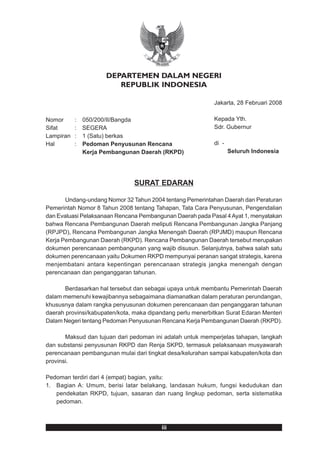 DEPARTEMEN DALAM NEGERI
                         REPUBLIK INDONESIA

                                                            Jakarta, 28 Februari 2008

Nomor      :   050/200/II/Bangda                            Kepada Yth.
Sifat      :   SEGERA                                       Sdr. Gubernur
Lampiran   :   1 (Satu) berkas
Hal        :   Pedoman Penyusunan Rencana                   di -
               Kerja Pembangunan Daerah (RKPD)                     Seluruh Indonesia




                               SURAT EDARAN

       Undang-undang Nomor 32 Tahun 2004 tentang Pemerintahan Daerah dan Peraturan
Pemerintah Nomor 8 Tahun 2008 tentang Tahapan, Tata Cara Penyusunan, Pengendalian
dan Evaluasi Pelaksanaan Rencana Pembangunan Daerah pada Pasal 4 Ayat 1, menyatakan
bahwa Rencana Pembangunan Daerah meliputi Rencana Pembangunan Jangka Panjang
(RPJPD), Rencana Pembangunan Jangka Menengah Daerah (RPJMD) maupun Rencana
Kerja Pembangunan Daerah (RKPD). Rencana Pembangunan Daerah tersebut merupakan
dokumen perencanaan pembangunan yang wajib disusun. Selanjutnya, bahwa salah satu
dokumen perencanaan yaitu Dokumen RKPD mempunyai peranan sangat strategis, karena
menjembatani antara kepentingan perencanaan strategis jangka menengah dengan
perencanaan dan penganggaran tahunan.

       Berdasarkan hal tersebut dan sebagai upaya untuk membantu Pemerintah Daerah
dalam memenuhi kewajibannya sebagaimana diamanatkan dalam peraturan perundangan,
khususnya dalam rangka penyusunan dokumen perencanaan dan penganggaran tahunan
daerah provinsi/kabupaten/kota, maka dipandang perlu menerbitkan Surat Edaran Menteri
Dalam Negeri tentang Pedoman Penyusunan Rencana Kerja Pembangunan Daerah (RKPD).

       Maksud dan tujuan dari pedoman ini adalah untuk memperjelas tahapan, langkah
dan substansi penyusunan RKPD dan Renja SKPD, termasuk pelaksanaan musyawarah
perencanaan pembangunan mulai dari tingkat desa/kelurahan sampai kabupaten/kota dan
provinsi.

Pedoman terdiri dari 4 (empat) bagian, yaitu:
1. Bagian A: Umum, berisi latar belakang, landasan hukum, fungsi kedudukan dan
   pendekatan RKPD, tujuan, sasaran dan ruang lingkup pedoman, serta sistematika
   pedoman.



                                         iii
 