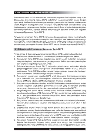 3. PENYUSUNAN RANCANGAN RENJA SKPD

Rancangan Renja SKPD merupakan rancangan program dan kegiatan yang akan
dilaksanakan oleh masing-masing SKPD pada tahun yang direncanakan sesuai dengan
tugas pokok dan fungsinya dalam rangka menunjang pencapaian visi dan misi kepala daerah
terpilih. Program dan kegiatan dalam rancangan Renja SKPD masih bersifat indikatif yang
diselaraskan dengan program dan kegiatan prioritas daerah. Pada tahap ini dilakukan kegiatan
persiapan penyusunan, kegiatan analisis dan pengkajian dokumen terkait, dan kegiatan
penyusunan Rancangan Renja SKPD.

Penyusunan rancangan Renja SKPD merupakan tanggung jawab masing-masing kepala
SKPD yang proses penyusunannya mengacu pada rancangan awal RKPD, untuk itu masing-
masing SKPD perlu membentuk tim penyusun Renja SKPD yang bertugas melaksanakan
seluruh proses penyusunan dokumen Renja SKPD sampai dengan penyusunan RKA-SKPD.

 3.1. Prinsip-prinsip Penyusunan Rancangan Renja SKPD

Prinsip-prinsip di dalam penyusunan rancangan Renja SKPD, adalah sebagai berikut:
1. Berpedoman pada Renstra SKPD dan mengacu pada rancangan awal RKPD.
2. Penyusunan Renja SKPD bukan kegiatan yang berdiri sendiri, melainkan merupakan
    rangkaian kegiatan yang simultan dengan penyusunan RKPD, serta merupakan bagian
    dari rangkaian kegiatan penyusunan APBD.
3. Substansi rancangan Renja SKPD memuat evaluasi status, kedudukan kinerja
    penyelenggaraan urusan wajib/pilihan SKPD terhadap Renstra SKPD; evaluasi
    pelaksanaan Renja SKPD tahun lalu; rumusan tujuan, sasaran, program dan kegiatan;
    dana indikatif serta sumber dananya dan prakiraan maju.
4. Penyusunan program dan kegiatan SKPD untuk tahun yang direncanakan mengacu
    pada ketentuan SPM (Standar Pelayanan Minimal) dan mempertimbangkan capaian
    kinerja SPM yang ada (jika SPM untuk kegiatan dimaksud tersedia).
5. Rumusan program/kegiatan di dalam renja SKPD didasarkan atas pertimbangan urutan
    urusan pelayanan wajib/pilihan pemerintahan daerah yang memerlukan prioritas
    penanganan dan mempertimbangkan pagu indikatif masing-masing SKPD.
6. Progam/kegiatan dalam RKPD Provinsi dirinci menurut sumber pendanaan yang
    diusulkan untuk didanai APBD Provinsi, APBN dan sumber lainnya, sedangkan untuk
    RKPD Kabupaten/Kota dirinci menurut sumber dana APBD Kabupaten/Kota, APBD
    Provinsi, APBN dan sumber dana lainnya.
7. Program dan kegiatan yang direncanakan memuat tolok ukur dan target capaian kinerja,
    keluaran, biaya satuan per keluaran, total kebutuhan dana, baik untuk tahun n dan
    tahun n+1.
8. Dibentuknya forum SKPD sebagai forum diskusi, tidak hanya ditujukan untuk
    pembahasan program dan kegiatan tahunan saja, melainkan juga sebagai sarana diskusi
    dalam pembahasan berbagai persoalan pembangunan yang terkait dengan bidang SKPD
    masing-masing. Untuk itu pemilihan peserta forum SKPD harus yang betul-betul memiliki
    komitmen, serta sesuai dengan kapasitas dan kompetensi menurut bidangnya.
9. Rancangan Renja SKPD Kabupaten/Kota selesai disusun dan disampaikan kepada
    Kepala Daerah melalui Bappeda paling lambat pada minggu ke-4 bulan Februari,
    sedangkan untuk Renja SKPD Provinsi paling lambat pada minggu pertama bulan Maret.

                                            21
 