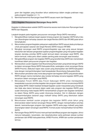 gram dan kegiatan yang diusulkan tahun sebelumnya dalam rangka prakiraan maju
   pada program/ kegiatan (n + 1)
5. Meminta/menerima Rancangan Awal RKPD secara resmi dari Bappeda

 3.2.3. Kegiatan Penyusunan Rancangan Renja SKPD:

Kegiatan ini dilaksanakan setelah SKPD menerima secara resmi dokumen Rancangan Awal
RKPD dari Bappeda.

Langkah-langkah pada kegiatan penyusunan rancangan Renja SKPD mencakup:
1. Mengidentifikasi realisasi target capaian kinerja program dan kegiatan SKPD tahun lalu
   dan dibandingkan terhadap sasaran dan target Renstra SKPD dan RPJMD pada tahun
   bersangkutan.
2. Merumuskan program/kegiatan pelayanan wajib/pilihan SKPD sesuai skala prioritasnya
   untuk pencapaian sasaran dan target Renstra SKPD maupun RPJMD.
3. Mengkaji rancangan awal RKPD program/kegiatan apa saja yang sesuai dengan
   kebutuhan dan lakukan pengecekan apakan program/kegiatan yang merupakan kegiatan
   lanjutan dan/atau prioritas SKPD sudah termuat dalam rancangan awal RKPD. Jika
   belum termuat, maka perlu diberi catatan penting pada rancangan awal tersebut.
4. Mengidentifikasi program dan kegiatan RKPD yang bersifat lintas SKPD dan memerlukan
   koordinasi dalam penyusunan program dan kegiatan.
5. Memasukkan usulan kegiatan hasil Musrenbang Kecamatan yang terkait dengan SKPD
   ke dalam rancangan Renja SKPD Kabupaten/Kota, sedangkan untuk rancangan Renja
   SKPD Provinsi, dilakukan kajian atas usulan yang disampaikan dari SKPD kabupaten/
   kota dengan mempertimbangkan hasil kesepakatan Musrenbang Kabupaten/Kota.
6. Merumuskan perubahan atau revisi atas program dan kegiatan SKPD yang tertulis dalam
   RKPD dengan merinci tambahan atau koreksi terhadap rencana kegiatan SKPD yang
   tercantum dalam rancangan awal RKPD.
7. Menyiapkan Forum SKPD atau Forum Gabungan SKPD untuk mendapatkan
   kesepakatan susunan prioritas kegiatan dan program dalam format rencana kerja RKPD
   bagi setiap SKPD. Dalam keadaan terdapat kegiatan usulan masyarakat yang mendesak
   dan tidak atau belum termasuk dalam salah satu program dan kegiatan RKPD yang
   sudah dirancang maka kepala SKPD menambahkan program dan kegiatan tambahan
   ke dalam Renja SKPD yang sudah dirancang tersebut. Hal ini dilakukan dengan
   mempertimbangkan besaran pagu indikatif setiap SKPD yang ditentukan dalam
   rancangan awal RKPD.
8. Merumuskan kembali usulan program dan kegiatan SKPD untuk tahun yang
   direncanakan dalam bentuk rancangan Renja SKPD, dengan memperhatikan prioritas
   daerah, kesinambungan program dan kegiatan SKPD serta pagu indikatif yang telah
   dicanangkan dalam rancangan awal RKPD. Format usulan memperhatikan format RKA-
   SKPD.
9. Rancangan Renja SKPD Provinsi memuat hasil identifikasi program dan kegiatan, dirinci
   menurut kabupaten, kecamatan, dan desa/kelurahan serta perkiraan alokasi sumber
   pendanaan dari APBD kabupaten/kota, APBD Provinsi, APBN dan sumber pendanaan
   lainnya.




                                           24
 