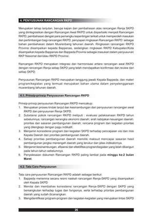 4. PENYUSUNAN RANCANGAN RKPD

Merupakan tahap lanjutan, berupa kajian dan pembahasan atas rancangan Renja SKPD
yang diintegrasikan dengan Rancangan Awal RKPD untuk disperbaiki menjadi Rancangan
RKPD, pembahasan dengan para pemangku kepentingan terkait untuk memperoleh masukan
dan pertimbangan bagi rancangan RKPD, penyiapan ringkasan Rancangan RKPD sebagai
bahan pembahasan dalam Musrenbang tahunan daerah. Ringkasan rancangan RKPD
Provinsi disampaikan kepada Bappenas, sedangkan ringkasan RKPD Kabupaten/Kota
disampaikan kepada Bappenas dan Bappeda Provinsi sebagai masukan dalam penyusunan
RKP Nasional dan/atau RKPD Provinsi.

Rancangan RKPD merupakan integrasi dan harmonisasi antara rancangan awal RKPD
dengan rancangan Renja setiap SKPD yang telah mendapatkan konfirmasi dan review dari
setiap SKPD.

Penyusunan Rancangan RKPD merupakan tanggung jawab Kepala Bappeda, dan materi
program/kegiatan yang termuat merupakan bahan utama dalam penyelenggaraan
musrenbang tahunan daerah.

 4.1. Prinsip-prinsip Penyusunan Rancangan RKPD

Prinsip-prinsip penyusunan Rancangan RKPD mencakup:
1. Merupakan proses tindak lanjut dan kesinambungan dari penyusunan rancangan awal
    RKPD dan penyusunan Renja SKPD.
2. Substansi pokok rancangan RKPD meliputi : evaluasi pelaksanaan RKPD tahun
    sebelumnya; rancangan kerangka ekonomi daerah; arah kebijakan keuangan daerah;
    prioritas dan sasaran pembangunan daerah; rencana program dan kegiatan prioritas
    yang dilengkapi dengan pagu indikatif.
3. Menjamin konsistensi program dan kegiatan SKPD terhadap pencapaian visi dan misi
    Kepala Daerah dan prioritas pembangunan daerah.
4. Setiap prioritas pembangunan daerah memiliki maksud mencapai sasaran hasil
    pembangunan jangka menengah daerah yang terukur dan jelas indikatornya.
5. Menjamin kesinambungan, efisiensi dan efektifitas program/kegiatan yang telah dibangun
    pada tahun-tahun sebelumnya.
6. Penyelesaian dokumen Rancangan RKPD paling lambat pada minggu ke-2 bulan
    Maret.

 4.2. Tata Cara Penyusunan

Tata cara penyusunan Rancangan RKPD adalah sebagai berikut:
1. Bappeda menerima secara resmi naskah rancangan Renja-SKPD yang disampaikan
    oleh Kepala SKPD
2. Menilai dan membahas konsistensi rancangan Renja-SKPD dengan SKPD yang
    bersangkutan terhadap tugas dan fungsinya, serta terhadap prioritas pembangunan
    daerah yang sudah dicanangkan.
3. Mengidentifikasi program-program dan kegiatan-kegiatan yang merupakan lintas SKPD



                                           26
 