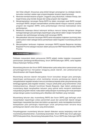 dan lintas wilayah, khususnya yang terkait dengan penanganan isu strategis daerah,
     kemudian memberi catatan agar program/kegiatan tersebut dapat bersinergi.
4.   Mereview kembali besaran program, anggaran yang dibutuhkan, indikator kinerja, dan
     target kinerja yang hendak dicapai dari setiap program dan kegiatan.
5.   Mengintegrasikan rancangan Renja-SKPD ke dalam rancangan awal RKPD menjadi
     rancangan RKPD, dengan memperhatikan prioritas daerah maupun nasional, prioritas
     program dan kegiatan SKPD, serta perkembangan informasi ketersediaan dana
     pembangunan.
6.   Melakukan beberapa diskusi kelompok terfokus menurut bidang bahasan dengan
     berbagai kalangan para pemangku kepentingan yang relevan dalam rangka memperoleh
     masukan dan pertimbangan terhadap draft rancangan RKPD.
7.   Menyelesaikan dokumen rancangan RKPD serta menyiapkan ringkasan (summary) atau
     pokok-pokok materi sebagai bahan pembahasan dalam kegiatan musrenbang tahunan
     daerah.
8.   Menyampaikan tembusan ringkasan rancangan RKPD kepada Bappenas dan/atau
     Bappeda Provinsi sebagai masukan dalam penyusunan RKP Nasional dan/atau RKPD
     Provinsi.

 5. MUSRENBANG

Pelibatan masyarakat dalam penyusunan RKPD adalah melalui kegiatan musyawarah
perencanaan pembangunan/Musrenbang, forum SKPD/Gabungan SKPD, serta kegiatan
Diskusi Kelompok Terfokus (FGD).

Musrenbang tahunan dan forum SKPD dilaksanakan pada setiap tahun perencanaan yang
penyelenggaraannya merupakan tanggung jawab daerah, dan pelaksanaannya
dikoordinasikan oleh Kepala Bappeda.

Musrenbang tahunan daerah merupakan forum konsultasi dengan para pemangku
kepentingan pembangunan untuk membahas rencana pembangunan daerah dan
mengalokasikan kegiatan tersebut menurut prioritasnya kepada pihak yang berwenang atau
bertanggungjawab pada kegiatan tersebut, maupun pihak-pihak yang berkomitmen untuk
melaksanakannya, dibawah koordinasi Kepala Bappeda. Agar dalam pelaksanaan
musrenbang dapat menghasilkan keluaran yang optimal serta menjamin keterlibatan
masyarakat yang lebih intensif, maka dalam setiap tahapan musrenbang dari mulai persiapan
sampai dengan paska musrenbang perlu difasilitasi oleh fasilitator yang memadai.

Musrenbang tahunan atau musrenbang RKPD dan forum SKPD juga berfungsi untuk
menjembatani kepentingan antara pemerintah pusat dan pemerintah daerah dengan
kepentingan masyarakat (top-down dan bottom-up approach), serta mendapatkan komitmen/
kesepakatan para pemangku kepentingan untuk penyempurnaan rencana kerja
pembangunan daerah untuk tahun yang direncanakan.

Panyelenggaraan musrenbang tahunan daerah dilakukan secara berjenjang mulai dari
musrenbang desa/kelurahan, musrenbang kecamatan, forum SKPD atau forum gabungan
SKPD Kabupaten/Kota, Musrenbang Kabupaten/Kota, Forum SKPD atau Gabungan SKPD


                                           27
 
