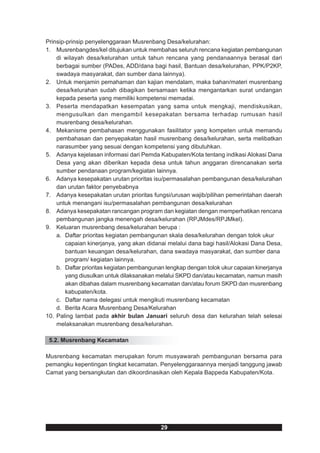 Prinsip-prinsip penyelenggaraan Musrenbang Desa/kelurahan:
1. Musrenbangdes/kel ditujukan untuk membahas seluruh rencana kegiatan pembangunan
    di wilayah desa/kelurahan untuk tahun rencana yang pendanaannya berasal dari
    berbagai sumber (PADes, ADD/dana bagi hasil, Bantuan desa/kelurahan, PPK/P2KP,
    swadaya masyarakat, dan sumber dana lainnya).
2. Untuk menjamin pemahaman dan kajian mendalam, maka bahan/materi musrenbang
    desa/kelurahan sudah dibagikan bersamaan ketika mengantarkan surat undangan
    kepada peserta yang memiliki kompetensi memadai.
3. Peserta mendapatkan kesempatan yang sama untuk mengkaji, mendiskusikan,
    mengusulkan dan mengambil kesepakatan bersama terhadap rumusan hasil
    musrenbang desa/kelurahan.
4. Mekanisme pembahasan menggunakan fasilitator yang kompeten untuk memandu
    pembahasan dan penyepakatan hasil musrenbang desa/kelurahan, serta melibatkan
    narasumber yang sesuai dengan kompetensi yang dibutuhkan.
5. Adanya kejelasan informasi dari Pemda Kabupaten/Kota tentang indikasi Alokasi Dana
    Desa yang akan diberikan kepada desa untuk tahun anggaran direncanakan serta
    sumber pendanaan program/kegiatan lainnya.
6. Adanya kesepakatan urutan prioritas isu/permasalahan pembangunan desa/kelurahan
    dan urutan faktor penyebabnya
7. Adanya kesepakatan urutan prioritas fungsi/urusan wajib/pilihan pemerintahan daerah
    untuk menangani isu/permasalahan pembangunan desa/kelurahan
8. Adanya kesepakatan rancangan program dan kegiatan dengan memperhatikan rencana
    pembangunan jangka menengah desa/kelurahan (RPJMdes/RPJMkel).
9. Keluaran musrenbang desa/kelurahan berupa :
    a. Daftar prioritas kegiatan pembangunan skala desa/kelurahan dengan tolok ukur
        capaian kinerjanya, yang akan didanai melalui dana bagi hasil/Alokasi Dana Desa,
        bantuan keuangan desa/kelurahan, dana swadaya masyarakat, dan sumber dana
        program/ kegiatan lainnya.
    b. Daftar prioritas kegiatan pembangunan lengkap dengan tolok ukur capaian kinerjanya
        yang diusulkan untuk dilaksanakan melalui SKPD dan/atau kecamatan, namun masih
        akan dibahas dalam musrenbang kecamatan dan/atau forum SKPD dan musrenbang
        kabupaten/kota.
    c. Daftar nama delegasi untuk mengikuti musrenbang kecamatan
    d. Berita Acara Musrenbang Desa/Kelurahan
10. Paling lambat pada akhir bulan Januari seluruh desa dan kelurahan telah selesai
    melaksanakan musrenbang desa/kelurahan.

 5.2. Musrenbang Kecamatan

Musrenbang kecamatan merupakan forum musyawarah pembangunan bersama para
pemangku kepentingan tingkat kecamatan. Penyelenggaraannya menjadi tanggung jawab
Camat yang bersangkutan dan dikoordinasikan oleh Kepala Bappeda Kabupaten/Kota.




                                           29
 