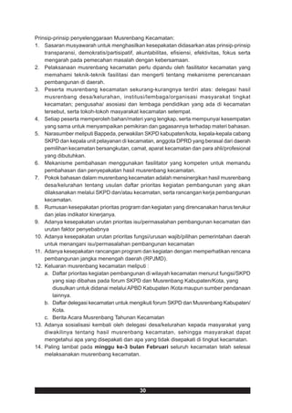 Prinsip-prinsip penyelenggaraan Musrenbang Kecamatan:
1. Sasaran musyawarah untuk menghasilkan kesepakatan didasarkan atas prinsip-prinsip
    transparansi, demokratis/partisipatif, akuntabilitas, efisiensi, efektivitas, fokus serta
    mengarah pada pemecahan masalah dengan kebersamaan.
2. Pelaksanaan musrenbang kecamatan perlu dipandu oleh fasilitator kecamatan yang
    memahami teknik-teknik fasilitasi dan mengerti tentang mekanisme perencanaan
    pembangunan di daerah.
3. Peserta musrenbang kecamatan sekurang-kurangnya terdiri atas: delegasi hasil
    musrenbang desa/kelurahan, institusi/lembaga/organisasi masyarakat tingkat
    kecamatan; pengusaha/ asosiasi dan lembaga pendidikan yang ada di kecamatan
    tersebut, serta tokoh-tokoh masyarakat kecamatan setempat.
4. Setiap peserta memperoleh bahan/materi yang lengkap, serta mempunyai kesempatan
    yang sama untuk menyampaikan pemikiran dan gagasannya terhadap materi bahasan.
5. Narasumber meliputi Bappeda, perwakilan SKPD kabupaten/kota, kepala-kepala cabang
    SKPD dan kepala unit pelayanan di kecamatan, anggota DPRD yang berasal dari daerah
    pemilihan kecamatan bersangkutan, camat, aparat kecamatan dan para ahli/profesional
    yang dibutuhkan.
6. Mekanisme pembahasan menggunakan fasilitator yang kompeten untuk memandu
    pembahasan dan penyepakatan hasil musrenbang kecamatan.
7. Pokok bahasan dalam musrenbang kecamatan adalah mensinergikan hasil musrenbang
    desa/kelurahan tentang usulan daftar prioritas kegiatan pembangunan yang akan
    dilaksanakan melalui SKPD dan/atau kecamatan, serta rancangan kerja pembangunan
    kecamatan.
8. Rumusan kesepakatan prioritas program dan kegiatan yang direncanakan harus terukur
    dan jelas indikator kinerjanya.
9. Adanya kesepakatan urutan prioritas isu/permasalahan pembangunan kecamatan dan
    urutan faktor penyebabnya
10. Adanya kesepakatan urutan prioritas fungsi/urusan wajib/pilihan pemerintahan daerah
    untuk menangani isu/permasalahan pembangunan kecamatan
11. Adanya kesepakatan rancangan program dan kegiatan dengan memperhatikan rencana
    pembangunan jangka menengah daerah (RPJMD).
12. Keluaran musrenbang kecamatan meliputi :
    a. Daftar prioritas kegiatan pembangunan di wilayah kecamatan menurut fungsi/SKPD
        yang siap dibahas pada forum SKPD dan Musrenbang Kabupaten/Kota, yang
        diusulkan untuk didanai melalui APBD Kabupaten /Kota maupun sumber pendanaan
        lainnya.
    b. Daftar delegasi kecamatan untuk mengikuti forum SKPD dan Musrenbang Kabupaten/
        Kota.
    c. Berita Acara Musrenbang Tahunan Kecamatan
13. Adanya sosialisasi kembali oleh delegasi desa/kelurahan kepada masyarakat yang
    diwakilinya tentang hasil musrenbang kecamatan, sehingga masyarakat dapat
    mengetahui apa yang disepakati dan apa yang tidak disepakati di tingkat kecamatan.
14. Paling lambat pada minggu ke-3 bulan Februari seluruh kecamatan telah selesai
    melaksanakan musrenbang kecamatan.




                                             30
 