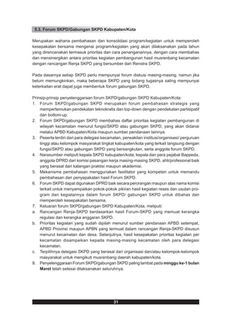 5.3. Forum SKPD/Gabungan SKPD Kabupaten/Kota

Merupakan wahana pembahasan dan konsolidasi program/kegiatan untuk memperoleh
kesepakatan bersama mengenai program/kegiatan yang akan dilaksanakan pada tahun
yang direncanakan termasuk prioritas dan cara penanganannya, dengan cara membahas
dan mensinergikan antara prioritas kegiatan pembangunan hasil musrenbang kecamatan
dengan rancangan Renja SKPD yang bersumber dari Renstra SKPD.

Pada dasarnya setiap SKPD perlu mempunyai forum diskusi masing-masing, namun jika
belum memungkinkan, maka beberapa SKPD yang bidang tugasnya saling mempunyai
keterkaitan erat dapat juga membentuk forum gabungan SKPD.

Prinsip-prinsip penyelenggaraan forum SKPD/gabungan SKPD Kabupaten/Kota:
1. Forum SKPD/gabungan SKPD merupakan forum pembahasan strategis yang
    mempertemukan pendekatan teknokratis dan top-down dengan pendekatan partisipatif
    dan bottom-up.
2. Forum SKPD/gabungan SKPD membahas daftar prioritas kegiatan pembangunan di
    wilayah kecamatan menurut fungsi/SKPD atau gabungan SKPD, yang akan didanai
    melalui APBD Kabupaten/Kota maupun sumber pendanaan lainnya.
3. Peserta terdiri dari para delegasi kecamatan, perwakilan institusi/organisasi/ perguruan
    tinggi atau kelompok masyarakat tingkat kabupaten/kota yang terkait langsung dengan
    fungsi/SKPD atau gabungan SKPD yang bersangkutan, serta anggota forum SKPD.
4. Narasumber meliputi kepala SKPD kabupaten/kota, kepala dan para pejabat Bappeda,
    anggota DPRD dari komisi pasangan kerja masing-masing SKPD, ahli/profesional baik
    yang berasal dari kalangan praktisi maupun akademisi.
5. Mekanisme pembahasan menggunakan fasilitator yang kompeten untuk memandu
    pembahasan dan penyepakatan hasil Forum SKPD.
6. Forum SKPD dapat digunakan DPRD baik secara perorangan maupun atas nama komisi
    terkait untuk menyampaikan pokok-pokok pikiran hasil kegiatan reses dan usulan pro-
    gram dan kegiatannya dalam forum SKPD/ gabungan SKPD untuk dibahas dan
    memperoleh kesepakatan bersama.
7. Keluaran forum SKPD/gabungan SKPD Kabupaten/Kota, meliputi:
a. Rancangan Renja-SKPD berdasarkan hasil Forum-SKPD yang memuat kerangka
    regulasi dan kerangka anggaran SKPD.
b. Prioritas kegiatan yang sudah dipilah menurut sumber pendanaan APBD setempat,
    APBD Provinsi maupun APBN yang termuat dalam rancangan Renja-SKPD disusun
    menurut kecamatan dan desa. Selanjutnya, hasil kesepakatan prioritas kegiatan per
    kecamatan disampaikan kepada masing-masing kecamatan oleh para delegasi
    kecamatan.
c. Terpilihnya delegasi SKPD yang berasal dari organisasi dan/atau kelompok-kelompok
    masyarakat untuk mengikuti musrenbang daerah kabupaten/kota.
8. Penyelenggaraan Forum SKPD/gabungan SKPD paling lambat pada minggu ke-1 bulan
    Maret telah selesai dilaksanakan seluruhnya.




                                            31
 