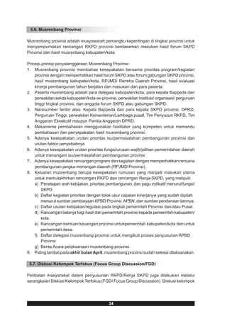 5.6. Musrenbang Provinsi

Musrenbang provinsi adalah musyawarah pemangku kepentingan di tingkat provinsi untuk
menyempurnakan rancangan RKPD provinsi berdasarkan masukan hasil forum SKPD
Provinsi dan hasil musrenbang kabupaten/kota.

Prinsip-prinsip penyelenggaraan Musrenbang Provinsi:
1. Musrenbang provinsi membahas kesepakatan bersama prioritas program/kegiatan
    provinsi dengan memperhatikan hasil forum SKPD atau forum gabungan SKPD provinsi,
    hasil musrenbang kabupaten/kota, RPJMD/ Renstra Daerah Provinsi, hasil evaluasi
    kinerja pembangunan tahun berjalan dan masukan dari para peserta.
2. Peserta musrenbang adalah para delegasi kabupaten/kota, para kepala Bappeda dan
    perwakilan sekda kabupaten/kota se-provinsi, perwakilan institusi/ organisasi/ perguruan
    tinggi tingkat provinsi, dan anggota forum SKPD atau gabungan SKPD.
3. Narasumber terdiri atas: Kepala Bappeda dan para kepala SKPD provinsi, DPRD,
    Perguruan Tinggi, perwakilan Kementerian/Lembaga pusat, Tim Penyusun RKPD, Tim
    Anggaran Eksekutif maupun Panitia Anggaran DPRD.
4. Mekanisme pembahasan menggunakan fasilitator yang kompeten untuk memandu
    pembahasan dan penyepakatan hasil musrenbang provinsi.
5. Adanya kesepakatan urutan prioritas isu/permasalahan pembangunan provinsi dan
    urutan faktor penyebabnya
6. Adanya kesepakatan urutan prioritas fungsi/urusan wajib/pilihan pemerintahan daerah
    untuk menangani isu/permasalahan pembangunan provinsi
7. Adanya kesepakatan rancangan program dan kegiatan dengan memperhatikan rencana
    pembangunan jangka menengah daerah (RPJMD Provinsi).
8. Keluaran musrenbang berupa kesepakatan rumusan yang menjadi masukan utama
    untuk memutakhirkan rancangan RKPD dan rancangan Renja-SKPD, yang meliputi:
    a) Penetapan arah kebijakan, prioritas pembangunan, dan pagu indikatif menurut fungsi/
        SKPD.
    b) Daftar kegiatan prioritas dengan tolok ukur capaian kinerjanya yang sudah dipilah
        menurut sumber pembiayaan APBD Provinsi, APBN, dan sumber pendanaan lainnya.
    c) Daftar usulan kebijakan/regulasi pada tingkat pemerintah Provinsi dan/atau Pusat.
    d) Rancangan belanja bagi hasil dari pemerintah provinsi kepada pemerintah kabupaten/
        kota.
    e) Rancangan bantuan keuangan provinsi untukpemerintah kabupaten/kota dan untuk
        pemerintah desa.
    f) Daftar delegasi musrenbang provinsi untuk mengikuti proses penyusunan APBD
        Provinsi
    g) Berita Acara pelaksanaan musrenbang provinsi.
9. Paling lambat pada akhir bulan April, musrenbang provinsi sudah selesai dilaksanakan.

 5.7. Diskusi Kelompok Terfokus (Focus Group Discussion/FGD)

Pelibatan masyarakat dalam penyusunan RKPD/Renja SKPD juga dilakukan melalui
serangkaian Diskusi Kelompok Terfokus (FGD/ Focus Group Discussion). Diskusi kelompok




                                            34
 