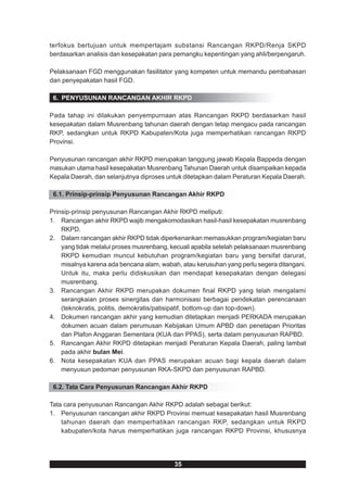 terfokus bertujuan untuk mempertajam substansi Rancangan RKPD/Renja SKPD
berdasarkan analisis dan kesepakatan para pemangku kepentingan yang ahli/berpengaruh.

Pelaksanaan FGD menggunakan fasilitator yang kompeten untuk memandu pembahasan
dan penyepakatan hasil FGD.

 6. PENYUSUNAN RANCANGAN AKHIR RKPD

Pada tahap ini dilakukan penyempurnaan atas Rancangan RKPD berdasarkan hasil
kesepakatan dalam Musrenbang tahunan daerah dengan tetap mengacu pada rancangan
RKP, sedangkan untuk RKPD Kabupaten/Kota juga memperhatikan rancangan RKPD
Provinsi.

Penyusunan rancangan akhir RKPD merupakan tanggung jawab Kepala Bappeda dengan
masukan utama hasil kesepakatan Musrenbang Tahunan Daerah untuk disampaikan kepada
Kepala Daerah, dan selanjutnya diproses untuk ditetapkan dalam Peraturan Kepala Daerah.

 6.1. Prinsip-prinsip Penyusunan Rancangan Akhir RKPD

Prinsip-prinsip penyusunan Rancangan Akhir RKPD meliputi:
1. Rancangan akhir RKPD wajib mengakomodasikan hasil-hasil kesepakatan musrenbang
    RKPD.
2. Dalam rancangan akhir RKPD tidak diperkenankan memasukkan program/kegiatan baru
    yang tidak melalui proses musrenbang, kecuali apabila setelah pelaksanaan musrenbang
    RKPD kemudian muncul kebutuhan program/kegiatan baru yang bersifat darurat,
    misalnya karena ada bencana alam, wabah, atau kerusuhan yang perlu segera ditangani.
    Untuk itu, maka perlu didiskusikan dan mendapat kesepakatan dengan delegasi
    musrenbang.
3. Rancangan Akhir RKPD merupakan dokumen final RKPD yang telah mengalami
    serangkaian proses sinergitas dan harmonisasi berbagai pendekatan perencanaan
    (teknokratis, politis, demokratis/patisipatif, bottom-up dan top-down).
4. Dokumen rancangan akhir yang kemudian ditetapkan menjadi PERKADA merupakan
    dokumen acuan dalam perumusan Kebijakan Umum APBD dan penetapan Prioritas
    dan Plafon Anggaran Sementara (KUA dan PPAS), serta dalam penyusunan RAPBD.
5. Rancangan Akhir RKPD ditetapkan menjadi Peraturan Kepala Daerah, paling lambat
    pada akhir bulan Mei.
6. Nota kesepakatan KUA dan PPAS merupakan acuan bagi kepala daerah dalam
    menyusun pedoman penyusunan RKA-SKPD dan penyusunan RAPBD.

 6.2. Tata Cara Penyusunan Rancangan Akhir RKPD

Tata cara penyusunan Rancangan Akhir RKPD adalah sebagai berikut:
1. Penyusunan rancangan akhir RKPD Provinsi memuat kesepakatan hasil Musrenbang
    tahunan daerah dan memperhatikan rancangan RKP, sedangkan untuk RKPD
    kabupaten/kota harus memperhatikan juga rancangan RKPD Provinsi, khususnya




                                          35
 