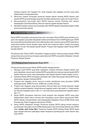 tentang program dan kegiatan K/L serta program dan kegiatan provinsi yang akan
   dilaksanakan di kabupaten/kota.
2. Menyusun naskah rancangan peraturan kepala daerah tentang RKPD dibantu oleh
   kepala SKPD yang bertanggung jawab terhadap pelaksanaan tugas dan fungsi hukum.
3. Menyampaikan rancangan akhir RKPD beserta naskah Perkada dan naskah
   kesepakatan hasil Musrenbang Tahunan Daerah kepada Kepala Daerah.
4. Menginformasikan secara luas rancangan akhir RKPD kepada masyarakat melalui media
   resmi pemerintah daerah

 7. PENYUSUNAN RENJA SKPD

Renja SKPD merupakan penyempurnaan dari rancangan Renja SKPD yang berisikan pro-
gram dan kegiatan yang telah disepakati melalui pembahasan forum SKPD/gabungan SKPD
dan musrenbang kabupaten/kota untuk dilaksanakan oleh masing-masing SKPD pada tahun
yang direncanakan sesuai dengan tugas pokok dan fungsinya dalam rangka menunjang
pencapaian visi dan misi kepala daerah terpilih. Program dan kegiatan dalam Renja SKPD
bersifat definitif.

Penyempurnaan Renja SKPD merupakan tanggung jawab masing-masing kepala SKPD
yang proses penyusunannya mengacu pada dokumen RKPD yang telah ditetapkan menjadi
Peraturan Kepala Daerah.

 7.1. Prinsip-prinsip Penyusunan Renja SKPD

Prinsip-prinsip penyusunan Renja SKPD adalah sebagai berikut:
1. Mengacu pada RKPD yang telah ditetapkan menjadi Peraturan Kepala Daerah dan
    perlu dipastikan secara resmi bahwa RKPD yang diterima masing-masing kepala SKPD
    adalah dokumen resmi yang disampaikan oleh Kepala Daerah melalui bagian hukum;
2. Substansi Renja SKPD merupakan perbaikan dari materi Rancangan Renja SKPD yang
    disesuaikan dengan Perkada RKPD;
3. Program dan kegiatan dirinci menurut sumber pendanaan yang diusulkan (APBD
    Kabupaten/kota, APBD Provinsi, APBN dan sumber lainnya);
4. Program dan kegiatan yang direncanakan memuat tolok ukur kinerja keluaran, target
    capaian program/kegiatan, target keluaran kegiatan pada n dan pada n+1, biaya satuan
    per keluaran kegiatan pada n dan n+1, dan total dana yang diperlukan kegiatan pada n
    dan n+1.
5. Renja SKPD merupakan dokumen resmi program dan kegiatan SKPD yang akan
    dilaksanakan dalam tahun rencana dan merupakan acuan dalam penyusunan RKA-
    SKPD setelah memperhatikan nota kesepakatan Kebijakan Umum APBD (KUA) serta
    Prioritas dan Plafon Anggaran Sementara (PPAS).
6. Renja SKPD ditetapkan dengan Peraturan Kepala SKPD paling lambat sebelum
    pembahasan Kerangka Umum APBD dilaksanakan oleh Pemerintah Daerah dan DPRD
    (atau sekitar akhir bulan Mei). Peraturan Kepala SKPD tentang Renja SKPD dapat
    juga menjadi dokumen pelengkap dalam kerjasama pembangunan antar daerah atau
    antar SKPD.




                                          36
 