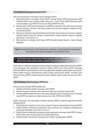 7.2. Tata Cara Penyusunan Renja SKPD

Tata cara penyusunan mencakup hal-hal sebagai berikut:
1. Menyempurnakan rancangan Renja SKPD menjadi Renja SKPD berpedoman pada
    Perkada RKPD serta memperhatikan Renja K/L. Untuk Renja SKPD kabupaten/kota
    memperhatikan juga RKPD Provinsi dan Renja SKPD Provinsi;
2. Memasukkan informasi judul kegiatan, kodefikasi, prakiraan maju, tolok ukur dan target
    kinerja masukan, keluaran, dan hasil program dan prioritas kegiatan kedalam format-
    format RKA-SKPD;
3. Menyusun prakiraan maju berdasarkan perhitungan biaya satuan per keluaran kegiatan
    (Activity Based Cost) dan dengan memperhatikan target capaian keluaran kegiatan
    pada tahun n dan tahun n+1.
4. Menyerahkan rancangan akhir Renja SKPD kepada Kepala Daerah, melalui Kepala
    Bappeda;



 Tabel 7 memperlihatkan contoh penyusunan prakiraan maju berdasarkan perhitungan
             biaya satuan per keluaran kegiatan (Activity Based Cost)



 8. PENYIAPAN DAN PENETAPAN PERATURAN KEPALA DAERAH TENTANG
    RKPD DAN PERATURAN KEPALA SKPD TENTANG RENJA SKPD

Pada tahap ini dilakukan penyiapan dan penetapan peraturan Kepala Daerah tentang RKPD
serta penyiapan dan penetapan peraturan Kepala SKPD untuk Renja SKPD, sehingga
dokumen RKPD menjadi dokumen resmi yang digunakan sebagai rujukan dalam penyusunan
Renja SKPD maupun kelanjutannya dalam proses penyusunan APBD, demikian pula
dokumen Renja SKPD menjadi dokumen resmi sebagai rujukan dalam penyusunan RKA-
SKPD.

 8.1. Penyiapan dan Penetapan PERKADA

Prinsip-prinsip Perkada RKPD adalah sbb:
1. Substansi Perkada adalah rancangan akhir RKPD
2. Naskah Perkada mengacu pada ketentuan teknis dan legislasi yang berlaku.
3. Perkada RKPD adalah dokumen resmi yang menjadi acuan penyempurnaan rancangan
    renja SKPD dan pedoman dalam penyusunan KUA, PPAS dan RAPBD

Dalam penyiapan dan penetapan Perkada tentang RKPD, langkah-langkahnya adalah
sebagai berikut:
1. Kepala Daerah menerima secara resmi naskah Peraturan Kepala Daerah tentang RKPD
2. Kepala Daerah melakukan pengecekan atas substansi dan kebijakan pembangunan
   yang akan diterapkan pada tahun rencana;
3. Kepala Daerah melakukan pengecekan atas kesesuaian rancangan akhir RKPD dengan
   Berita Acara hasil musrenbang provinsi/kabupaten/kota.
4. Kepala Daerah memberikan pengantar dan arahan menggunakan RKPD;


                                           37
 