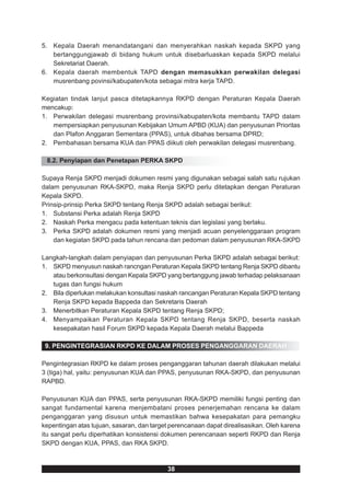 5. Kepala Daerah menandatangani dan menyerahkan naskah kepada SKPD yang
   bertanggungjawab di bidang hukum untuk disebarluaskan kepada SKPD melalui
   Sekretariat Daerah.
6. Kepala daerah membentuk TAPD dengan memasukkan perwakilan delegasi
   musrenbang povinsi/kabupaten/kota sebagai mitra kerja TAPD.

Kegiatan tindak lanjut pasca ditetapkannya RKPD dengan Peraturan Kepala Daerah
mencakup:
1. Perwakilan delegasi musrenbang provinsi/kabupaten/kota membantu TAPD dalam
   mempersiapkan penyusunan Kebijakan Umum APBD (KUA) dan penyusunan Prioritas
   dan Plafon Anggaran Sementara (PPAS), untuk dibahas bersama DPRD;
2. Pembahasan bersama KUA dan PPAS diikuti oleh perwakilan delegasi musrenbang.

 8.2. Penyiapan dan Penetapan PERKA SKPD

Supaya Renja SKPD menjadi dokumen resmi yang digunakan sebagai salah satu rujukan
dalam penyusunan RKA-SKPD, maka Renja SKPD perlu ditetapkan dengan Peraturan
Kepala SKPD.
Prinsip-prinsip Perka SKPD tentang Renja SKPD adalah sebagai berikut:
1. Substansi Perka adalah Renja SKPD
2. Naskah Perka mengacu pada ketentuan teknis dan legislasi yang berlaku.
3. Perka SKPD adalah dokumen resmi yang menjadi acuan penyelenggaraan program
    dan kegiatan SKPD pada tahun rencana dan pedoman dalam penyusunan RKA-SKPD

Langkah-langkah dalam penyiapan dan penyusunan Perka SKPD adalah sebagai berikut:
1. SKPD menyusun naskah rancngan Peraturan Kepala SKPD tentang Renja SKPD dibantu
   atau berkonsultasi dengan Kepala SKPD yang bertanggung jawab terhadap pelaksanaan
   tugas dan fungsi hukum
2. Bila diperlukan melakukan konsultasi naskah rancangan Peraturan Kepala SKPD tentang
   Renja SKPD kepada Bappeda dan Sekretaris Daerah
3. Menerbitkan Peraturan Kepala SKPD tentang Renja SKPD;
4. Menyampaikan Peraturan Kepala SKPD tentang Renja SKPD, beserta naskah
   kesepakatan hasil Forum SKPD kepada Kepala Daerah melalui Bappeda

 9. PENGINTEGRASIAN RKPD KE DALAM PROSES PENGANGGARAN DAERAH

Pengintegrasian RKPD ke dalam proses penganggaran tahunan daerah dilakukan melalui
3 (tiga) hal, yaitu: penyusunan KUA dan PPAS, penyusunan RKA-SKPD, dan penyusunan
RAPBD.

Penyusunan KUA dan PPAS, serta penyusunan RKA-SKPD memiliki fungsi penting dan
sangat fundamental karena menjembatani proses penerjemahan rencana ke dalam
penganggaran yang disusun untuk memastikan bahwa kesepakatan para pemangku
kepentingan atas tujuan, sasaran, dan target perencanaan dapat direalisasikan. Oleh karena
itu sangat perlu diperhatikan konsistensi dokumen perencanaan seperti RKPD dan Renja
SKPD dengan KUA, PPAS, dan RKA SKPD.



                                           38
 