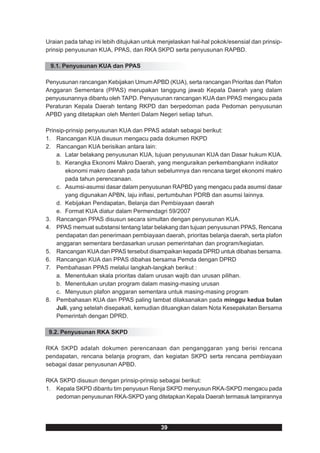 Uraian pada tahap ini lebih ditujukan untuk menjelaskan hal-hal pokok/esensial dan prinsip-
prinsip penyusunan KUA, PPAS, dan RKA SKPD serta penyusunan RAPBD.

 9.1. Penyusunan KUA dan PPAS

Penyusunan rancangan Kebijakan Umum APBD (KUA), serta rancangan Prioritas dan Plafon
Anggaran Sementara (PPAS) merupakan tanggung jawab Kepala Daerah yang dalam
penyusunannya dibantu oleh TAPD. Penyusunan rancangan KUA dan PPAS mengacu pada
Peraturan Kepala Daerah tentang RKPD dan berpedoman pada Pedoman penyusunan
APBD yang ditetapkan oleh Menteri Dalam Negeri setiap tahun.

Prinsip-prinsip penyusunan KUA dan PPAS adalah sebagai berikut:
1. Rancangan KUA disusun mengacu pada dokumen RKPD
2. Rancangan KUA berisikan antara lain:
    a. Latar belakang penyusunan KUA, tujuan penyusunan KUA dan Dasar hukum KUA.
    b. Kerangka Ekonomi Makro Daerah, yang menguraikan perkembangkann indikator
        ekonomi makro daerah pada tahun sebelumnya dan rencana target ekonomi makro
        pada tahun perencanaan.
    c. Asumsi-asumsi dasar dalam penyusunan RAPBD yang mengacu pada asumsi dasar
        yang digunakan APBN, laju inflasi, pertumbuhan PDRB dan asumsi lainnya.
    d. Kebijakan Pendapatan, Belanja dan Pembiayaan daerah
    e. Format KUA diatur dalam Permendagri 59/2007
3. Rancangan PPAS disusun secara simultan dengan penyusunan KUA.
4. PPAS memuat substansi tentang latar belakang dan tujuan penyusunan PPAS, Rencana
    pendapatan dan penerimaan pembiayaan daerah, prioritas belanja daerah, serta plafon
    anggaran sementara berdasarkan urusan pemerintahan dan program/kegiatan.
5. Rancangan KUA dan PPAS tersebut disampaikan kepada DPRD untuk dibahas bersama.
6. Rancangan KUA dan PPAS dibahas bersama Pemda dengan DPRD
7. Pembahasan PPAS melalui langkah-langkah berikut :
    a. Menentukan skala prioritas dalam urusan wajib dan urusan pilihan.
    b. Menentukan urutan program dalam masing-masing urusan
    c. Menyusun plafon anggaran sementara untuk masing-masing program
8. Pembahasan KUA dan PPAS paling lambat dilaksanakan pada minggu kedua bulan
    Juli, yang setelah disepakati, kemudian dituangkan dalam Nota Kesepakatan Bersama
    Pemerintah dengan DPRD.

 9.2. Penyusunan RKA SKPD

RKA SKPD adalah dokumen perencanaan dan penganggaran yang berisi rencana
pendapatan, rencana belanja program, dan kegiatan SKPD serta rencana pembiayaan
sebagai dasar penyusunan APBD.

RKA SKPD disusun dengan prinsip-prinsip sebagai berikut:
1. Kepala SKPD dibantu tim penyusun Renja SKPD menyusun RKA-SKPD mengacu pada
   pedoman penyusunan RKA-SKPD yang ditetapkan Kepala Daerah termasuk lampirannya




                                            39
 