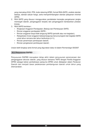 yang mencakup KUA, PPA, kode rekening APBD, format RKA-SKPD, analisis standar
   belanja, standar satuan harga, serta mempertimbangkan standar pelayanan minimal
   (SPM)
2. RKA SKPD yang disusun menggunakan pendekatan kerangka pengeluaran jangka
   menengah daerah, penganggaran terpadu dan penganggaran berdasarkan prestasi
   kinerja.
3. RKA-SKPD berisikan :
   • Ringkasan Anggaran Pendapatan, Belanja dan Pembiayaan SKPD;
   • Rincian anggaran pendapatan SKPD ;
   • Rincian anggaran biaya tidak langsung SKPD (periodik atau non kegiatan);
   • Rekapitulasi rincian anggaran belanja langsung menurut program dan kegiatan SKPD
      untuk tahun rencana dan tahun berikutnya (n+1);
   • Rincian penerimaan pembiayaan daerah;
   • Rincian pengeluaran pembiayaan daerah;

Uraian lebih lengkap serta format yang digunakan diatur di dalam Permendagri 59/2007

 9.3. Penyusunan RAPBD

Penyusunan RAPBD merupakan tahap akhir dalam penyusunan perencanaan dan
penganggaran tahunan daerah, yang disusun bersama TAPD dengan Panitia Anggaran
DPRD sebagai bahan pembahasan paripurna DPRD untuk ditetapkan dalam Peraturan
Daerah dan menjadi dasar pelaksanaan pembangunan daerah untuk tahun yang
direncanakan.




                                          40
 