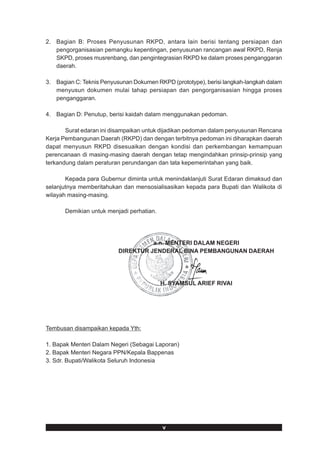 2. Bagian B: Proses Penyusunan RKPD, antara lain berisi tentang persiapan dan
   pengorganisasian pemangku kepentingan, penyusunan rancangan awal RKPD, Renja
   SKPD, proses musrenbang, dan pengintegrasian RKPD ke dalam proses penganggaran
   daerah.

3. Bagian C: Teknis Penyusunan Dokumen RKPD (prototype), berisi langkah-langkah dalam
   menyusun dokumen mulai tahap persiapan dan pengorganisasian hingga proses
   penganggaran.

4. Bagian D: Penutup, berisi kaidah dalam menggunakan pedoman.

       Surat edaran ini disampaikan untuk dijadikan pedoman dalam penyusunan Rencana
Kerja Pembangunan Daerah (RKPD) dan dengan terbitnya pedoman ini diharapkan daerah
dapat menyusun RKPD disesuaikan dengan kondisi dan perkembangan kemampuan
perencanaan di masing-masing daerah dengan tetap mengindahkan prinsip-prinsip yang
terkandung dalam peraturan perundangan dan tata kepemerintahan yang baik.

       Kepada para Gubernur diminta untuk menindaklanjuti Surat Edaran dimaksud dan
selanjutnya memberitahukan dan mensosialisasikan kepada para Bupati dan Walikota di
wilayah masing-masing.

      Demikian untuk menjadi perhatian.




                                    a.n. MENTERI DALAM NEGERI
                          DIREKTUR JENDERAL BINA PEMBANGUNAN DAERAH




                                          H. SYAMSUL ARIEF RIVAI




Tembusan disampaikan kepada Yth:

1. Bapak Menteri Dalam Negeri (Sebagai Laporan)
2. Bapak Menteri Negara PPN/Kepala Bappenas
3. Sdr. Bupati/Walikota Seluruh Indonesia




                                          v
 