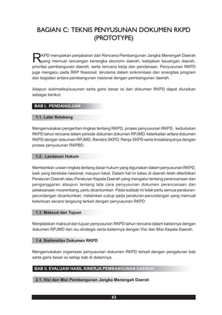 BAGIAN C: TEKNIS PENYUSUNAN DOKUMEN RKPD
                   (PROTOTYPE)


R     KPD merupakan penjabaran dari Rencana Pembangunan Jangka Menengah Daerah
      yang memuat rancangan kerangka ekonomi daerah, kebijakan keuangan daerah,
prioritas pembangunan daerah, serta rencana kerja dan pendanaan. Penyusunan RKPD
juga mengacu pada RKP Nasional, terutama dalam sinkronisasi dan sinergitas program
dan kegiatan antara pembangunan nasional dengan pembangunan daerah.

Adapun sistimatika/susunan serta garis besar isi dari dokumen RKPD dapat diuraikan
sebagai berikut:

 BAB I. PENDAHULUAN

 1.1. Latar Belakang

Mengemukakan pengertian ringkas tentang RKPD, proses penyusunan RKPD, kedudukan
RKPD tahun rencana dalam periode dokumen dokumen RPJMD, keterkaitan antara dokumen
RKPD dengan dokumen RPJMD, Renstra SKPD, Renja SKPD serta tindaklanjutnya dengan
proses penyusunan RAPBD.

 1.2. Landasan Hukum

Memberikan uraian ringkas tentang dasar hukum yang digunakan dalam penyusunan RKPD,
baik yang berskala nasional, maupun lokal. Dalam hal ini kalau di daerah telah diterbitkan
Peraturan Daerah atau Peraturan Kepala Daerah yang mengatur tentang perencanaan dan
penganggaran ataupun tentang tata cara penyusunan dokumen perencanaan dan
pelaksanaan musrenbang, perlu dicantumkan. Pada subbab ini tidak perlu semua peraturan-
perundangan dicantumkan, melainkan cukup pada peraturan-perundangan yang memuat
ketentuan secara langsung terkait dengan penyusunan RKPD

 1.3. Maksud dan Tujuan

Menjelaskan maksud dan tujuan penyusunan RKPD tahun rencana dalam kaitannya dengan
dokumen RPJMD dan isu strategis serta kaitannya dengan Visi dan Misi Kepala Daerah.

 1.4. Sistimatika Dokumen RKPD

Mengemukakan organisasi penyusunan dokumen RKPD terkait dengan pengaturan bab
serta garis besar isi setiap bab di dalamnya.

 BAB II. EVALUASI HASIL KINERJA PEMBANGUNAN DAERAH

 2.1. Visi dan Misi Pembangunan Jangka Menengah Daerah



                                           43
 