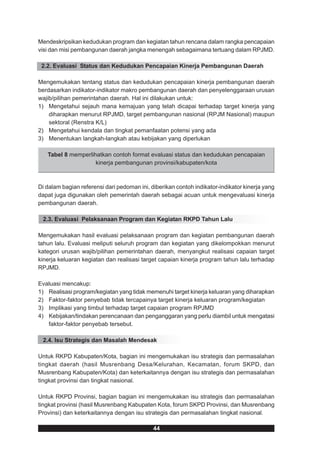 Mendeskripsikan kedudukan program dan kegiatan tahun rencana dalam rangka pencapaian
visi dan misi pembangunan daerah jangka menengah sebagaimana tertuang dalam RPJMD.

 2.2. Evaluasi Status dan Kedudukan Pencapaian Kinerja Pembangunan Daerah

Mengemukakan tentang status dan kedudukan pencapaian kinerja pembangunan daerah
berdasarkan indikator-indikator makro pembangunan daerah dan penyelenggaraan urusan
wajib/pilihan pemerintahan daerah. Hal ini dilakukan untuk:
1) Mengetahui sejauh mana kemajuan yang telah dicapai terhadap target kinerja yang
    diharapkan menurut RPJMD, target pembangunan nasional (RPJM Nasional) maupun
    sektoral (Renstra K/L)
2) Mengetahui kendala dan tingkat pemanfaatan potensi yang ada
3) Menentukan langkah-langkah atau kebijakan yang diperlukan

   Tabel 8 memperlihatkan contoh format evaluasi status dan kedudukan pencapaian
                    kinerja pembangunan provinsi/kabupaten/kota



Di dalam bagian referensi dari pedoman ini, diberikan contoh indikator-indikator kinerja yang
dapat juga digunakan oleh pemerintah daerah sebagai acuan untuk mengevaluasi kinerja
pembangunan daerah.

 2.3. Evaluasi Pelaksanaan Program dan Kegiatan RKPD Tahun Lalu

Mengemukakan hasil evaluasi pelaksanaan program dan kegiatan pembangunan daerah
tahun lalu. Evaluasi meliputi seluruh program dan kegiatan yang dikelompokkan menurut
kategori urusan wajib/pilihan pemerintahan daerah, menyangkut realisasi capaian target
kinerja keluaran kegiatan dan realisasi target capaian kinerja program tahun lalu terhadap
RPJMD.

Evaluasi mencakup:
1) Realisasi program/kegiatan yang tidak memenuhi target kinerja keluaran yang diharapkan
2) Faktor-faktor penyebab tidak tercapainya target kinerja keluaran program/kegiatan
3) Implikasi yang timbul terhadap target capaian program RPJMD
4) Kebijakan/tindakan perencanaan dan penganggaran yang perlu diambil untuk mengatasi
   faktor-faktor penyebab tersebut.

 2.4. Isu Strategis dan Masalah Mendesak

Untuk RKPD Kabupaten/Kota, bagian ini mengemukakan isu strategis dan permasalahan
tingkat daerah (hasil Musrenbang Desa/Kelurahan, Kecamatan, forum SKPD, dan
Musrenbang Kabupaten/Kota) dan keterkaitannya dengan isu strategis dan permasalahan
tingkat provinsi dan tingkat nasional.

Untuk RKPD Provinsi, bagian bagian ini mengemukakan isu strategis dan permasalahan
tingkat provinsi (hasil Musrenbang Kabupaten Kota, forum SKPD Provinsi, dan Musrenbang
Provinsi) dan keterkaitannya dengan isu strategis dan permasalahan tingkat nasional.

                                             44
 