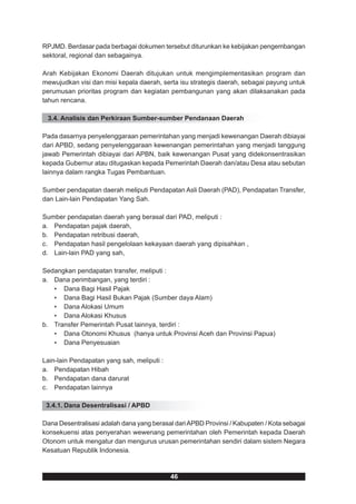 RPJMD. Berdasar pada berbagai dokumen tersebut diturunkan ke kebijakan pengembangan
sektoral, regional dan sebagainya.

Arah Kebijakan Ekonomi Daerah ditujukan untuk mengimplementasikan program dan
mewujudkan visi dan misi kepala daerah, serta isu strategis daerah, sebagai payung untuk
perumusan prioritas program dan kegiatan pembangunan yang akan dilaksanakan pada
tahun rencana.

 3.4. Analisis dan Perkiraan Sumber-sumber Pendanaan Daerah

Pada dasarnya penyelenggaraan pemerintahan yang menjadi kewenangan Daerah dibiayai
dari APBD, sedang penyelenggaraan kewenangan pemerintahan yang menjadi tanggung
jawab Pemerintah dibiayai dari APBN, baik kewenangan Pusat yang didekonsentrasikan
kepada Gubernur atau ditugaskan kepada Pemerintah Daerah dan/atau Desa atau sebutan
lainnya dalam rangka Tugas Pembantuan.

Sumber pendapatan daerah meliputi Pendapatan Asli Daerah (PAD), Pendapatan Transfer,
dan Lain-lain Pendapatan Yang Sah.

Sumber pendapatan daerah yang berasal dari PAD, meliputi :
a. Pendapatan pajak daerah,
b. Pendapatan retribusi daerah,
c. Pendapatan hasil pengelolaan kekayaan daerah yang dipisahkan ,
d. Lain-lain PAD yang sah,

Sedangkan pendapatan transfer, meliputi :
a. Dana perimbangan, yang terdiri :
   • Dana Bagi Hasil Pajak
   • Dana Bagi Hasil Bukan Pajak (Sumber daya Alam)
   • Dana Alokasi Umum
   • Dana Alokasi Khusus
b. Transfer Pemerintah Pusat lainnya, terdiri :
   • Dana Otonomi Khusus (hanya untuk Provinsi Aceh dan Provinsi Papua)
   • Dana Penyesuaian

Lain-lain Pendapatan yang sah, meliputi :
a. Pendapatan Hibah
b. Pendapatan dana darurat
c. Pendapatan lainnya

 3.4.1. Dana Desentralisasi / APBD

Dana Desentralisasi adalah dana yang berasal dari APBD Provinsi / Kabupaten / Kota sebagai
konsekuensi atas penyerahan wewenang pemerintahan oleh Pemerintah kepada Daerah
Otonom untuk mengatur dan mengurus urusan pemerintahan sendiri dalam sistem Negara
Kesatuan Republik Indonesia.



                                            46
 