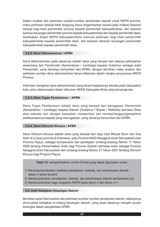 Dalam analisis dan perkiraan sumber-sumber pendanaan daerah untuk RKPD provinsi,
maka perkiraan belanja tidak langsung harus tergambarkan secara jelas indikasi besaran
belanja bagi hasil pemerintah provinsi kepada pemerintah kabupaten/kota, dan besaran
bantuan keuangan pemerintah provinsi kepada kabupaten/kota dan kepada pemerintah desa,
sedangkan dalam RKPD Kabupaten/Kota memuat perkiraan bagi hasil pemerintah
kabupaten/kota kepada pemerintah desa, dan besaran bantuan keuangan pemerintah
kabupaten/kota kepada pemerintah desa.

 3.4.2. Dana Dekonsentrasi / APBN

Dana Dekonsentrasi pada dasarnya adalah dana yang berasal dari adanya pelimpahan
wewenang dari Pemerintah (Kementerian / Lembaga) kepada Gubernur sebagai wakil
Pemerintah, yang dananya bersumber dari APBN, dengan demikian maka analisis dan
perkiraan sumber dana dekonsentrasi hanya dilakukan dalam rangka penyusunan RKPD
Provinsi.

Informasi mengenai dana dekonsentrasi yang lokasi kegiatannya berada pada kabupaten/
kota, perlu diakomodasi dalam dokumen RKPD Kabupaten/Kota yang bersangkutan.

 3.4.3. Dana Tugas Pembantuan / APBN

Dana Tugas Pembantuan adalah dana yang berasal dari penugasan Pemerintah
(Kementerian / Lembaga) kepada Daerah (Gubernur / Bupati / Walikota) dan/atau Desa
atau sebutan lain dengan kewajiban melaporkan dan mempertanggungjawabkan
pelaksanaannya kepada yang menugaskan, yang dananya bersumber dari APBN.

 3.4.4. Dana Otonomi Khusus / APBN

Dana Otonomi Khusus adalah dana yang berasal dari bagi hasil Minyak Bumi dan Gas
Alam di 2 (dua) provinsi di Indonesia, yaitu Provinsi NAD (Nanggroe Aceh Darussalam) dan
Provinsi Papua, sebagai konsekuensi dari penetapan Undang-Undang Nomor 11 Tahun
2006 tentang Pemerintahan Aceh bagi Provinsi Daerah Istimewa Aceh sebagai Provinsi
Nanggroe Aceh Darussalam dan Undang-Undang Nomor 21 Tahun 2001 tentang Otonomi
Khusus bagi Propinsi Papua.

         Tabel 12 memperlihatkan contoh format yang dapat digunakan untuk:

 1) Mendokumentasikan realisasi pendapatan, belanja, dan pembiayaan daerah
    dalam 3 tahun terakhir
 2) Memproyeksikan pendapatan, belanja, dan pembiayaan daerah berdasarkan (a)
 3) Memproyeksikan pagu anggaran RKPD pada tahun n dan tahun n+1

 3.5. Arah Kebijakan Keuangan Daerah

Berdasar pada hasil analisis dan perkiraan sumber-sumber pendanaan daerah, selanjutnya
dirumuskan kebijakan di bidang keuangan daerah, yang pada dasarnya menjadi acuan/
kerangka dalam pengelolaan APBD.

                                          47
 