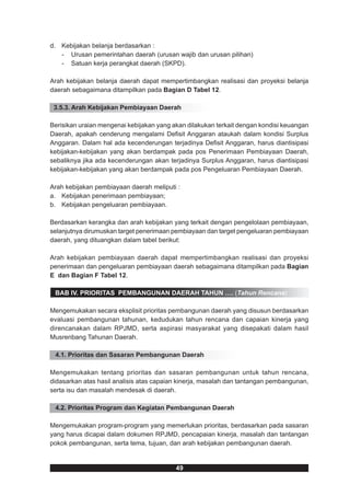 d. Kebijakan belanja berdasarkan :
   - Urusan pemerintahan daerah (urusan wajib dan urusan pilihan)
   - Satuan kerja perangkat daerah (SKPD).

Arah kebijakan belanja daerah dapat mempertimbangkan realisasi dan proyeksi belanja
daerah sebagaimana ditampilkan pada Bagian D Tabel 12.

 3.5.3. Arah Kebijakan Pembiayaan Daerah

Berisikan uraian mengenai kebijakan yang akan dilakukan terkait dengan kondisi keuangan
Daerah, apakah cenderung mengalami Defisit Anggaran ataukah dalam kondisi Surplus
Anggaran. Dalam hal ada kecenderungan terjadinya Defisit Anggaran, harus diantisipasi
kebijakan-kebijakan yang akan berdampak pada pos Penerimaan Pembiayaan Daerah,
sebaliknya jika ada kecenderungan akan terjadinya Surplus Anggaran, harus diantisipasi
kebijakan-kebijakan yang akan berdampak pada pos Pengeluaran Pembiayaan Daerah.

Arah kebijakan pembiayaan daerah meliputi :
a. Kebijakan penerimaan pembiayaan;
b. Kebijakan pengeluaran pembiayaan.

Berdasarkan kerangka dan arah kebijakan yang terkait dengan pengelolaan pembiayaan,
selanjutnya dirumuskan target penerimaan pembiayaan dan target pengeluaran pembiayaan
daerah, yang dituangkan dalam tabel berikut:

Arah kebijakan pembiayaan daerah dapat mempertimbangkan realisasi dan proyeksi
penerimaan dan pengeluaran pembiayaan daerah sebagaimana ditampilkan pada Bagian
E dan Bagian F Tabel 12.

 BAB IV. PRIORITAS PEMBANGUNAN DAERAH TAHUN …. (Tahun Rencana)

Mengemukakan secara eksplisit prioritas pembangunan daerah yang disusun berdasarkan
evaluasi pembangunan tahunan, kedudukan tahun rencana dan capaian kinerja yang
direncanakan dalam RPJMD, serta aspirasi masyarakat yang disepakati dalam hasil
Musrenbang Tahunan Daerah.

 4.1. Prioritas dan Sasaran Pembangunan Daerah

Mengemukakan tentang prioritas dan sasaran pembangunan untuk tahun rencana,
didasarkan atas hasil analisis atas capaian kinerja, masalah dan tantangan pembangunan,
serta isu dan masalah mendesak di daerah.

 4.2. Prioritas Program dan Kegiatan Pembangunan Daerah

Mengemukakan program-program yang memerlukan prioritas, berdasarkan pada sasaran
yang harus dicapai dalam dokumen RPJMD, pencapaian kinerja, masalah dan tantangan
pokok pembangunan, serta tema, tujuan, dan arah kebijakan pembangunan daerah.


                                          49
 